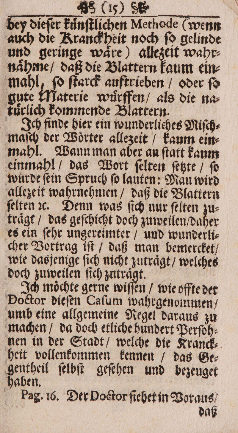 en, ee bey dieſer kuͤnſtlichen Methode (wenn nt 5 Kranckheit noch ſo gelinde und geringe waͤre) allezeit wahr⸗ naͤhme / daß die Blattern kaum ein⸗ mahl, ſo ſtarck auftrieben / oder fo gute Materie wuͤrffen / als die na⸗ kurlich kommende Blattern. Ich finde hier ein wunderliches Miſch⸗ maſch der Woͤrter allezeit / kaum ein⸗ mahl. Wann man aber an ſtatt kaum einmahl / das Wort ſelten ſetzte / ſo wuͤrde ſein Spruch ſo lauten: Mau wird allezeit wahrnehmen / daß die Blattern ſelten ic. Denn was (ich nur ſelten zu⸗ traͤgt / das geſchicht doch zuweilen daher es ein ſehr ungereimter / und wunderli⸗ cher Vortrag it / daß man bemercket / wie dasjenige ſich nicht zutraͤgt / welches doch zuweilen ſich zutraͤgt. Ich moͤchte gerne wiſſen / wie offte der Doctor dieſen Caſum wahrgenommen / umb eine allgemeine Regel daraus zu machen / da doch etliche hundert Perſoh⸗ nen in der Stadt / welche die Kranck⸗ heit vollenkommen kennen / das Ge⸗ gentheil ſelbſt geſehen und bezeuget haben | Pag. 16. Der Doctor ſiehet in 1 5 | da