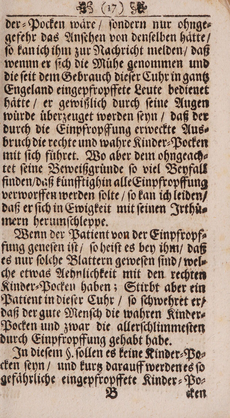 _ mem der⸗Pocken wäre / ſondern nur ohnge⸗ gefehr das Anſehen von denſelben haͤtte / ſo kan ich ihm zur Nachricht melden / daß wennn er ſich die Mühe genommen und die ſeit dem Gebrauch dieſer Cuhr in gantz Engeland eingepfropffete Leute bedienet haͤtte / er gewißlich durch ſeine Augen wuͤrde uͤberzeuget worden ſeyn / daß der durch die Einpfropffung erweckte Aus⸗ bruch die rechte und wahre Kinder⸗Pocken mit ſich fuͤhret. Wo aber dem ohngeach⸗ tet ſeine Beweißgruͤnde ſo viel Beyfall finden / daß kuͤnfftighin alle Einpfropffung verworffen werden ſolte / ſo kan ich leiden / daß er ſich in Ewigkeit mit (einen Irthuͤ⸗ mern herumſchleppe. Wenn der Patient von der Einpfropf⸗ fung geneſen iſt / ſo heiſt es bey ihm / daß es nur ſolche Blattern geweſen ſind / wel⸗ che etwas Aehnlichkeit mit den rechten Kinder⸗Pocken haben; Stirbt aber ein Patient in dieſer Cuhr / ſo ſchwehret er / daß der gute Menſch die wahren Kinder⸗ Pocken und zwar die allerſchlimmeſten durch Einpfropffung gehabt habe. In dieſem g. ſollen es keine Kinder⸗Po⸗ cken ſeyn / und kurtz darauff werden es ſo gefaͤhrliche eingehft effet Kinder⸗ bee