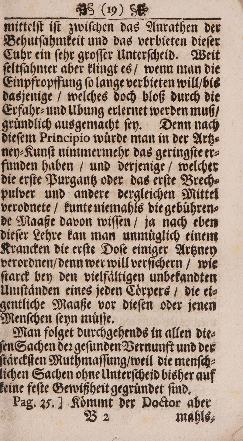 —— — ee ae ſtarck bey den vielfältigen unbekandten Umſtaͤnden eines jeden Coͤrpers / die ei⸗ mr Maaße vor dieſen oder jenen enſchen ſeyn muͤſſe. Man folget durchgehends in allen die⸗ ſen Sachen der gefunden Vernunft und der ſtaͤrckſten Muthmaſſung / weil die menſch⸗ lichen Sachen ohne Unterſcheid bisher auf keine feſte Gewißheit gegruͤndet find, Pag. 25.] Koͤmmt der Doctor aber