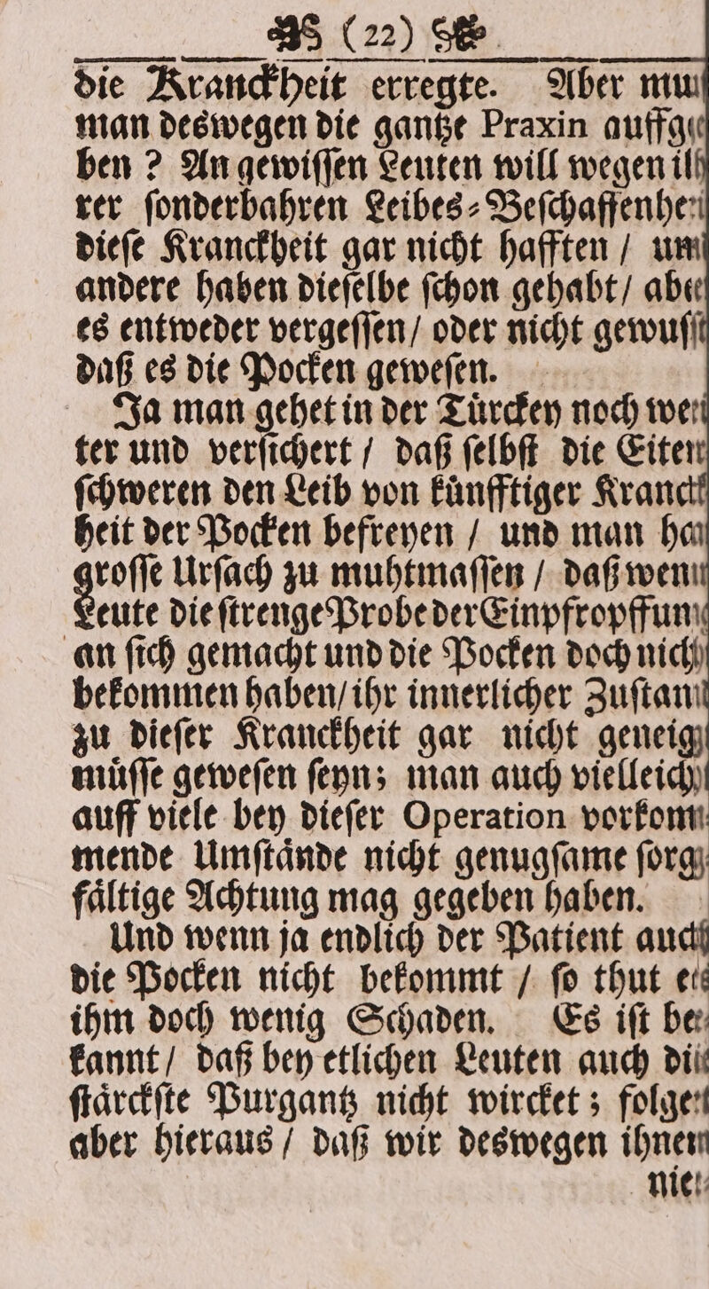 die Kranckheit erregte. Aber mu man deswegen die gantze Praxin auffgı ben? An gewiſſen Leuten will wegen il rer ſonderbahren Leibes⸗Beſchaffenhe n dieſe Kranckheit gar nicht hafften / um andere haben dieſelbe ſchon gehabt / abe es entweder vergeſſen / oder nicht gewuſſt daß es die Pocken geweſen. Ja man gehet in der Tuͤrckey noch we ter und verſichert / daß ſelbſt die Eiten ſchweren den Leib von Fünfftiger Kran heit der Pocken befreyen / und man ha grote Urſach zu muhtmaſſen / daß wen eute die ſtrenge Probe der Einpfropffun an ſich gemacht und die Pocken doch nich bekommen haben / ihr innerlicher Zuſtan zu dieſer Kranckheit gar nicht geneig muͤſſe geweſen ſeyn; man auch vielleich auff viele bey dieſer Operation vorkommt mende Umſtaͤnde nicht genugſame ſorg faͤltige Achtung mag gegeben haben. Und wenn ja endlich der Patient auch die Pocken nicht bekommt / fo thut eis ihm doch wenig Schaden. Es iſt be kannt / daß bey etlichen Leuten auch dil ſtaͤrckſte Purgantz nicht wircket; folgen aber hieraus / daß wir deswegen ihnen nie.