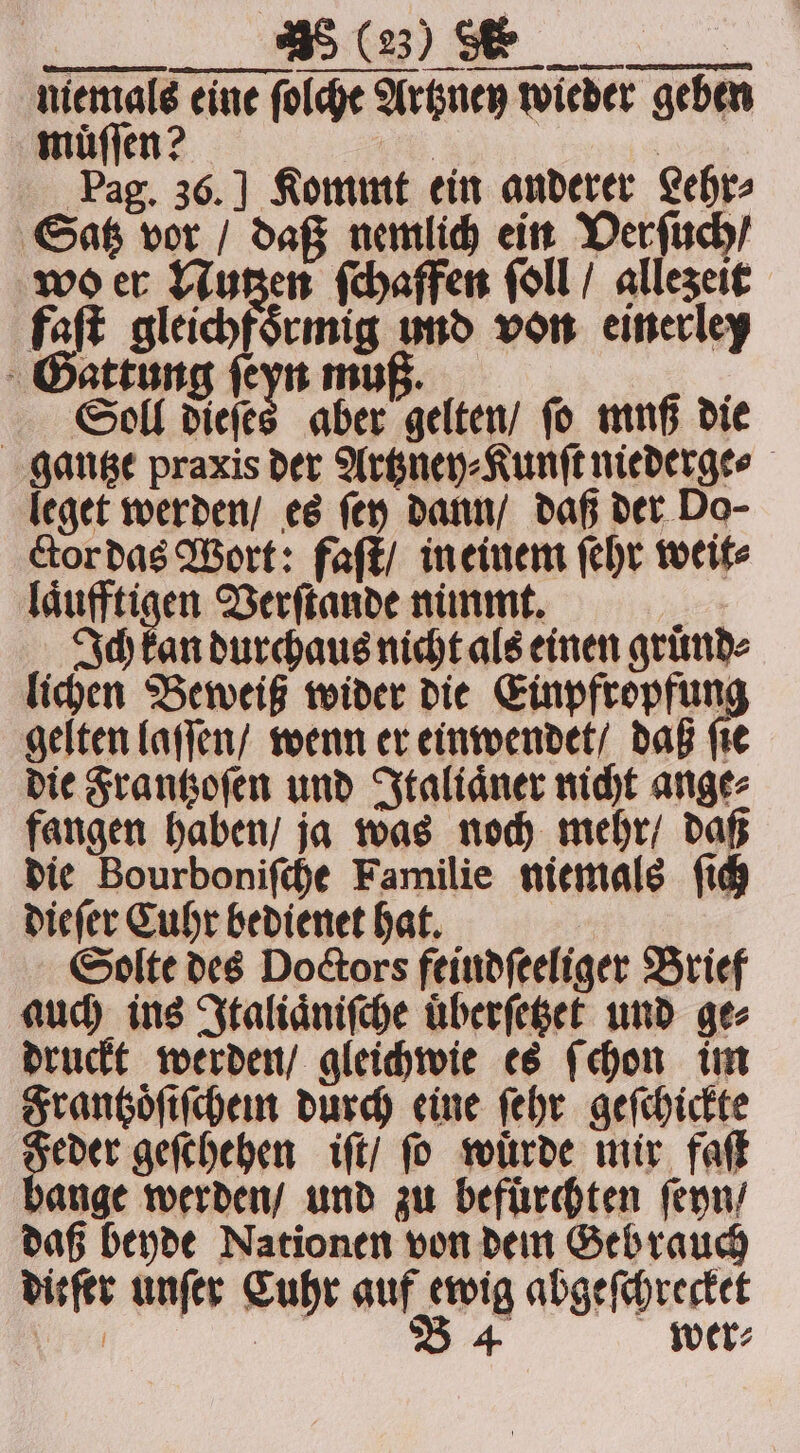 ee niemals eine ſolche Artzney wieder geben muͤſſen? ees, | Pag. 36.] Kommt ein anderer Lehr, Satz vor / daß nemlich ein Verſuch / wo er Nutzen ſchaffen ſoll / allezeit faſt gleichfsemig und von einerley Gattung ſeyn muß. N Soll dieſes aber gelten / ſo muß die gantze praxis der Artzney⸗Kunſt niederge⸗ leget werden / es ſey dann / daß der Do- ctor das Wort: faſt / in einem ſehr weit⸗ 3 Verſtande nimmt. : Ich kan durchaus nicht als einen gruͤnd⸗ lichen Beweiß wider die Einpfropfun gelten laſſen / wenn er einwendet / daß ſie die Frantzoſen und Italiaͤner nicht ange⸗ fangen haben / ja was noch mehr / daß die Bourboniſche Familie niemals ſich dieſer Cuhr bedienet hat. Solte des Doctors feindſeeliger Brief auch ins Italiaͤniſche uͤberſetzet und ge⸗ druckt werden / gleichwie es ſchon im Frantzoͤſiſchem durch eine ſehr geſchickte eder geſchehen iſt / ſo wuͤrde mir faſt bange werden / und zu befürchten ſeyn / daß beyde Nationen von dem Geb rauch diefer unſer Cuhr auf ewig abgeſchrecket | | B 4 wer