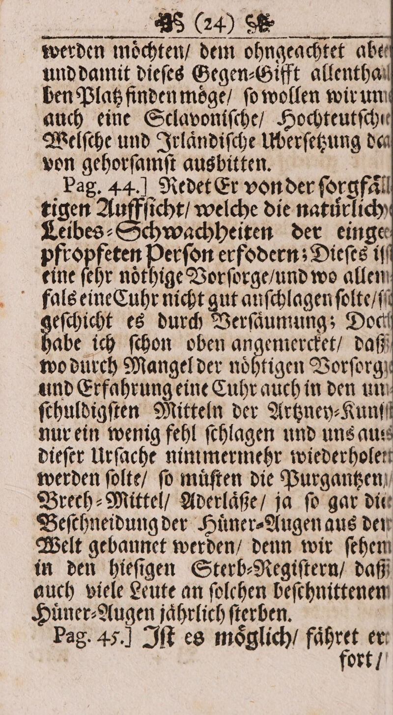 — — äUäͤ nn nn run werden moͤchten / dem ohngeachtet abe und damit dieſes Gegen⸗Gifft allenthail ben Platz finden moͤge / ſo wollen wir un auch eine Sclavoniſche / Hochteutſchie Welſche und Irlaͤndiſche Überſetzung den von gehorſamſt ausbitten. ‚Pag. 44.] Redet Er von der forgfäll tigen Auffſicht / welche die natůrlich Leibes ⸗Schwachheiten der einge pfropfeten Perſon erfodern; Dieſes if eine hr nötige Vorſorge / und wo allen fals eineCuhr nicht gut auſchlagen folte/(i eſchicht es durch Verſaͤumung; Doch babe ich ſchon oben angemercket / daß wo durch Mangel der noͤhtigen Vorſorg und Erfahrung eine Cuhr auch in den un ſthuldigſten Mitteln der Artzney⸗Kunſſt nur ein wenig fehl ſchlagen und uns aus dieſer Urſache nimmermehr wiederholen werden ſolte / fo muͤſten die Purgantzen Brech-Mittel / Aderlaͤße / ja fo gar die Beſchneidung der Huͤner⸗Augen aus den Welt gebannet werden / denn wir ſehem in den hieſigen Sterb⸗Regiſtern / daß auch viele Leute an folchen beſchnittenen Huͤner⸗Augen jährlich ſterben. | he ort / BS (24) Oe