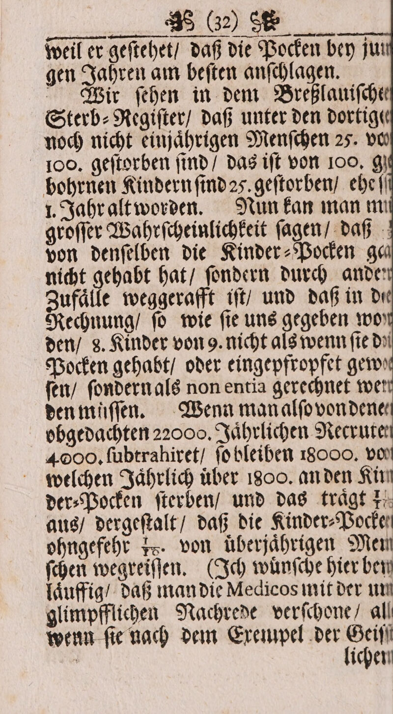 FFF weil er geſtehet / daß die Pocken bey jur gen Jahren am beſten anſchlagen. Weir ſehen in dem Breßlauifche Sterb⸗Regiſter / daß unter den dortige noch nicht einjährigen Menſchen 25. vo — iment — bohrnen Kindern ſind 25. geſtorben / ehe {| 1. Jahr alt worden. Nun kan man mi groſſer Wahrſcheinlichkeit ſagen / daß von denſelben die Kinder⸗Pocken ga nicht gehabt hat / ſondern durch ande Zufaͤlle weggerafft iſt / und daß in de Rechnung / fo wie fie uns gegeben wor den / 8. Kinder von 9. nicht als wenn fie doi Pocken gehabt / oder eingepfropfet gew ſen / ſondern als non entia gerechnet wet den müſſen. Wenn manalfovondenes obgedachten 22000, Jaͤhrlichen Mecrurer 4000, ſubtrahiret / ſo bleiben 18000, vo welchen Jaͤhrlich über 1800. an den Kin der⸗Pocken ſterben / und das tragt 1. aus / dergeſtalt / daß die Kinder⸗Pocke ohngefehr 18. von überjährigen Men ſchen wegreiſſen. (Ich wuͤnſche hier bery laͤuffig / daß man die Medicos mit der un glimpfflichen Nachrede verſchone / all wenn fie nach dem Exempel der a 8 ichen