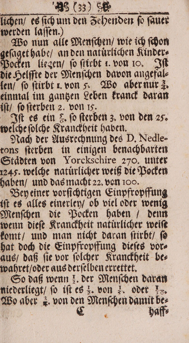 lichen / es ſich um den Sehendert fo Wo nun alle Menſchen / wie ich ſchon m an den natürlichen Kinder⸗ Pocken liegen / jo ſtirbt 1. von 10. Iſt die Helffte der Menſchen davon angefal⸗ len / fo ſtirbt . von . Wo aber nur 3. einmal im gantzen Leben kranck daran iſt / ſo ſterben 2. von 17. | Iſt es ein 8. fo ſterben 3. von den 25. welche ſolche Kranckheit haben. Nach der Ausrechnung des D. Nedle- tons ſterben in einigen benachbarten Städten von Yorckschire 270. unter 1245. welche natürlicher weiß die Pocken haben / und das macht 22. von oo. _ Bey einer vorſichtigen Einpfropffung iſt es alles einerley / ob viel oder wenig Menſchen die Pocken haben / denn wenn dieſe Kranckheit natürlicher weite komt / und man nicht daran ſtirbt / ſo hat doch die Einpfropffung dieſes vor⸗ aus / daß ſie vor ſolcher Kranckheit be⸗ wahret / oder aus derſelben errettet. So daß wenn k. der Menſchen daran niederliegt / fo iſt es 2. von 3. oder 15. Wo aber . von den Menſchen damit bes * fauer