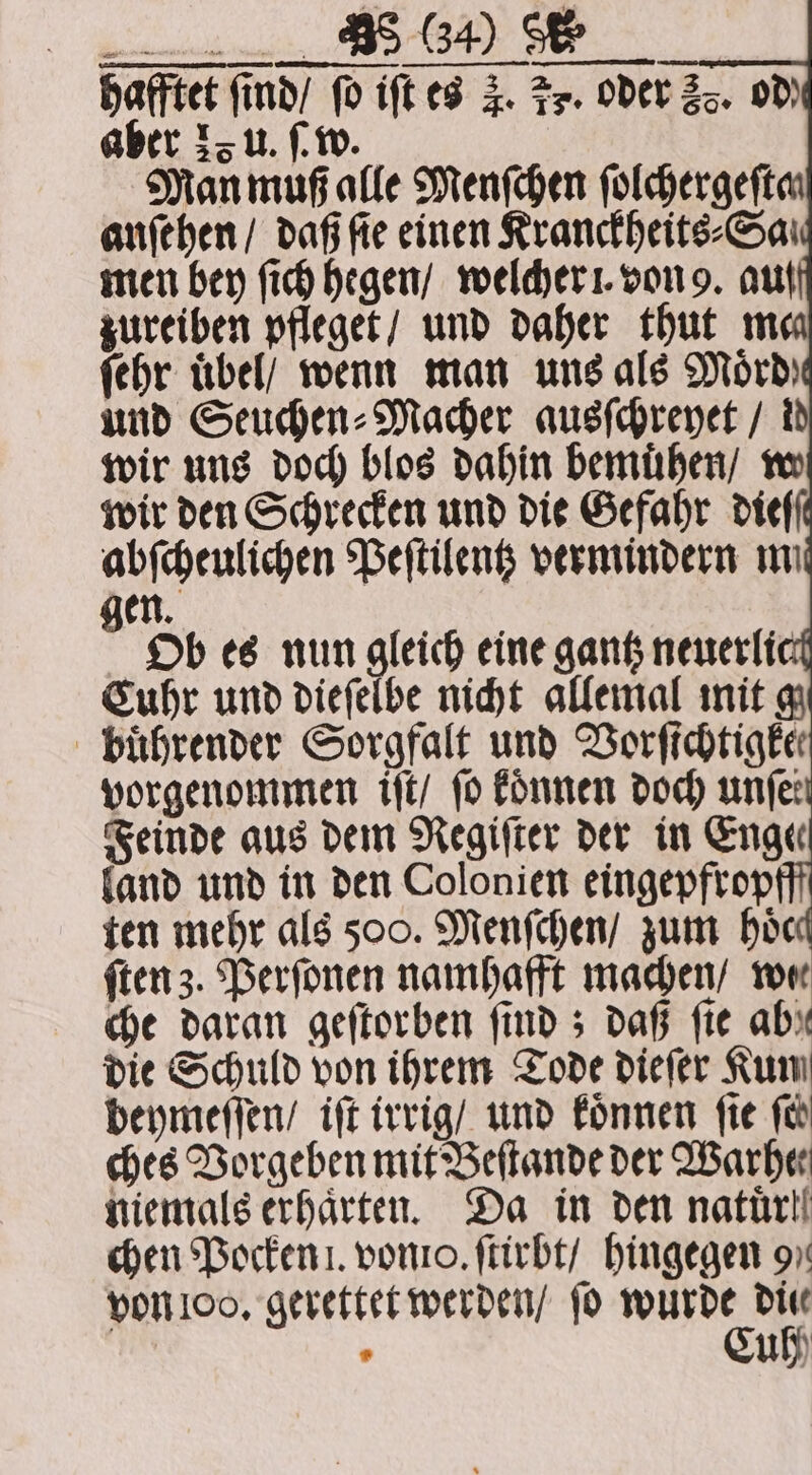 hafftet ſind / ſo iſt es 4. Fs. oder 58. od aber 25 u. ſ. w. Man muß alle Menſchen ſolchergeſta anfehen/ daß ſie einen Kranckheits⸗Sa. men bey ſich hegen / welcher . von 9. aut zureiben pfleget / und daher thut mea ſehr übel/ wenn man uns als Mord) und Seuchen⸗Macher ausſchreyet / id wir uns doch blos dahin bemuͤhen / w wir den Schrecken und die Gefahr dieſſ abſcheulichen Peſtilentz vermindern ma gen. Ob es nun gleich eine gantz neuerlic Cuhr und dieſelbe nicht allemal mit g buͤhrender Sorgfalt und Vorfichtigke vorgenommen iſt / fo koͤnnen doch unfe: Feinde aus dem Regiſter der in Enge land und in den Colonien eingepfrop ten mehr als 500. Menſchen / zum hoͤc ſten z. Perſonen namhafft machen / wee che daran geſtorben finds daß fie ab: die Schuld von ihrem Tode dieſer Kum beymeſſen / iſt irrig / und koͤnnen fie fe ches Vorgeben mit Beſtande der Warher niemals erhaͤrten. Da in den natuͤrt chen Pocken . von. ſtirbt / hingegen 9 von 100. gerettet werden / ſo N 15 * u )