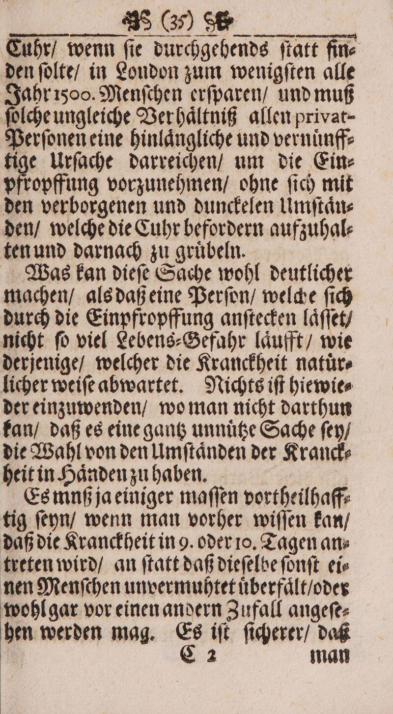 C BEE Cuhr / wenn fie durchgehends ſtatt fine den ſolte / in London zum wenigſten alle Jahr 2500. Menſchen erſparen / und muß ſolche ungleiche Ver haͤltniß allen privat- Perſonen eine hinlaͤngliche und vernuͤnff⸗ tige Urſache darreichen / um die Ein⸗ pfropffung vorzunehmen / ohne ſich mit den verborgenen und dunckelen Umſtaͤn⸗ den / welche die Cuhr befordern aufzuhal⸗ ten und darnach zu gruͤbeln. Was kan dieſe Sache wohl deutlicher machen / als daß eine Perſon / welche ſich durch die Einpfropffung anſtecken laͤſſet / nicht ſo viel Lebens⸗Sefahr laͤufft / wie derjenige / welcher die Kranckheit natürs licher weiſe abwartet. Nichts iſt hiewie⸗ der einzuwenden / wo man nicht darthun kan / daß es eine gantz unnuͤtze Sache ſey / die Wahl von den Umſtaͤnden der Kranck⸗ heit in Haͤnden zu haben. muh EN Es muß ja einiger maſſen vortheilhaff⸗ tig ſeyn / wenn man vorher wiſſen kan / daß die Kranckheit in 9. oder 10. Tagen an⸗ treten wird / an ſtatt daß dieſelbe ſonſt ete nen Menſchen unvermuhtet uͤberfaͤlt / oder wohl gar vor einen andern Zufall angeſe⸗ hen werden mag. Es iſt ſicherer / daß