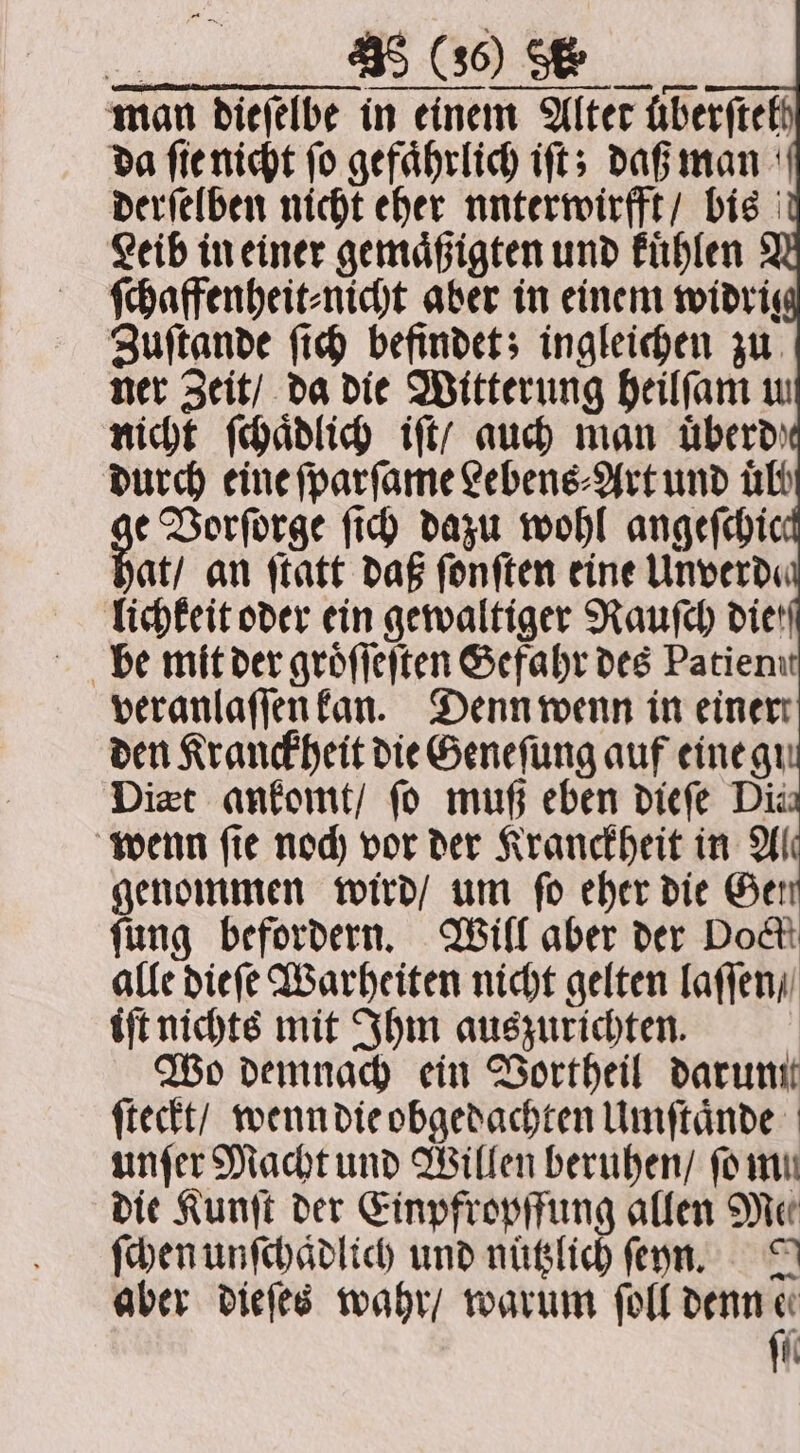 man dieſelbe in einem Alter uberſtel da ſie nicht ſo gefaͤhrlich iſt; daß man derſelben nicht eher nnterwirfft / bis Leib in einer gemaͤßigten und kuͤhlen ſchaffenheit⸗nicht aber in einem widris Zuſtande ſich befindet; ingleichen zu ner Zeit / da die Witterung heilſam u nicht ſchaͤdlich iſt / auch man uͤberd lichkeit oder ein gewaltiger Rauſch diet veranlaſſen kan. Denn wenn in einer den Kranckheit die Geneſung auf eine gi Diet ankomt / fo muß eben dieſe Dis wenn ſie noch vor der Kranctheit in Al genommen wird / um fo eher die Ger fung befordern. Will aber der Dock alle dieſe Warheiten nicht gelten laſſen / iſt nichts mit Ihm auszurichten. Wo demnach ein Vortheil darum ſteckt / wenn die obgedachten Umſtaͤnde unſer Macht und Willen beruhen / ſo mu die Kunſt der Einpfropffung allen Me ſchen unſchaͤdlich und nuͤtzlich ſeyn. J aber dieſes wahr / warum ſoll denn 0 i