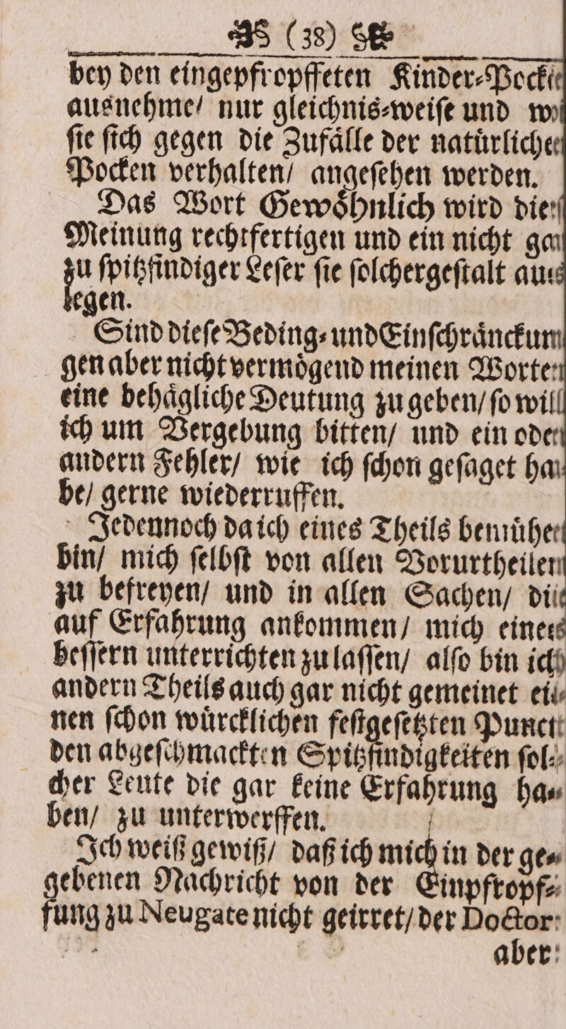 bin / mich ſelbſt von allen Vorurtheilen zu befreyen / und in allen Sachen / dii auf Erfahrung ankommen / mich einer heſſern unterrichten zu laſſen / alſo bin ich andern Theils auch gar nicht gemeinet eil nen (Hon wuͤrcklichen feſtgeſetzten Purcti den abgeſchmackten Spitzfindigkeiten ſol⸗ cher Leute die gar keine Erfahrung ha⸗ ben / zu unterwerffen. ; Ich weiß gewiß / daß ich * Se der ge⸗ ebenen Nachricht von der Einpfropf⸗ ung zu Neugate nicht geirret / der on 4