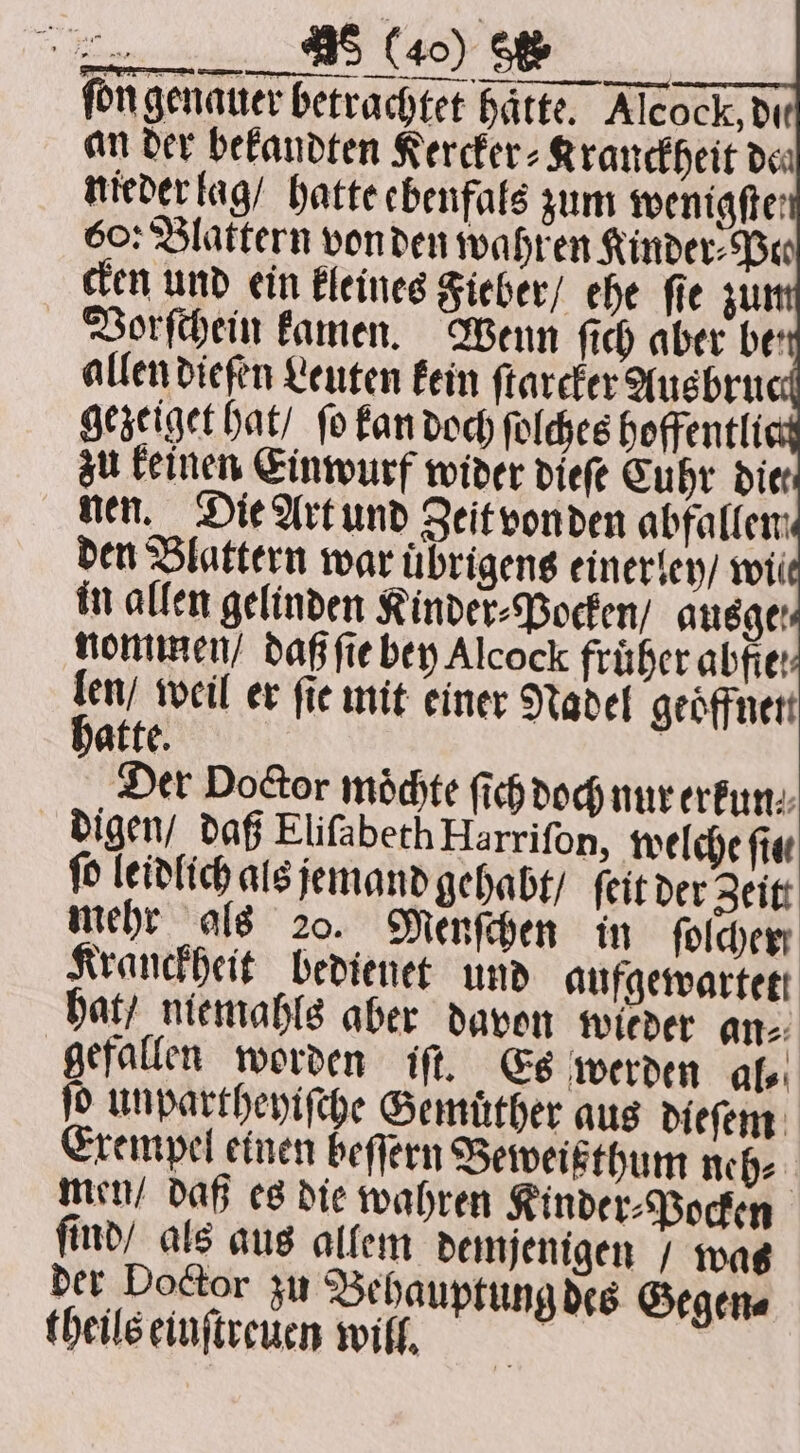 . fon genauer betrachtet Härte. Alcock, die an der bekandten Kercker⸗Kranckheit dea nieder lag / hatte ebenfals zum wenigfte: 60: Blattern von den wahren Kinder⸗Peo cken und ein kleines Fieber / ehe ſie zu Vorſchein kamen. Wenn ſich aber ber allen diefen Leuten kein ſtarcker Ausbruc gezeiget hat / fo kan doch ſolches hoffentli zu keinen Einwurf wider dieſe Cuhr diet nen. Die Art und Zeit von den abfallen den Blattern war uͤbrigens einerley / wii in allen gelinden Kinder⸗Pocken / ausge nommen / daß ſie bey Alcock früher abfie: 5 weil er fie mit einer Nadel geoͤffnen atte. Der Door möchte ſich doch nur erkun⸗ digen / daß Eliſabeth Harriſon, welche fie ſo leidlich als jemand gehabt / ſeit der Zeit mehr als 20. Menſchen in folder Kranckheit bedienet und aufgewartett hat / niemahls aber davon wieder an⸗ gefallen worden iſt. Es werden afer ſo unpartheyiſche Gemuͤther aus dieſem Exempel einen beſſern Beweißthum neh⸗ men / daß es die wahren Kinder⸗Pocken ſind / als aus allem demjenigen / wat der Doctor zu Behauptung des Gegen⸗ theils einſtreuen will. |