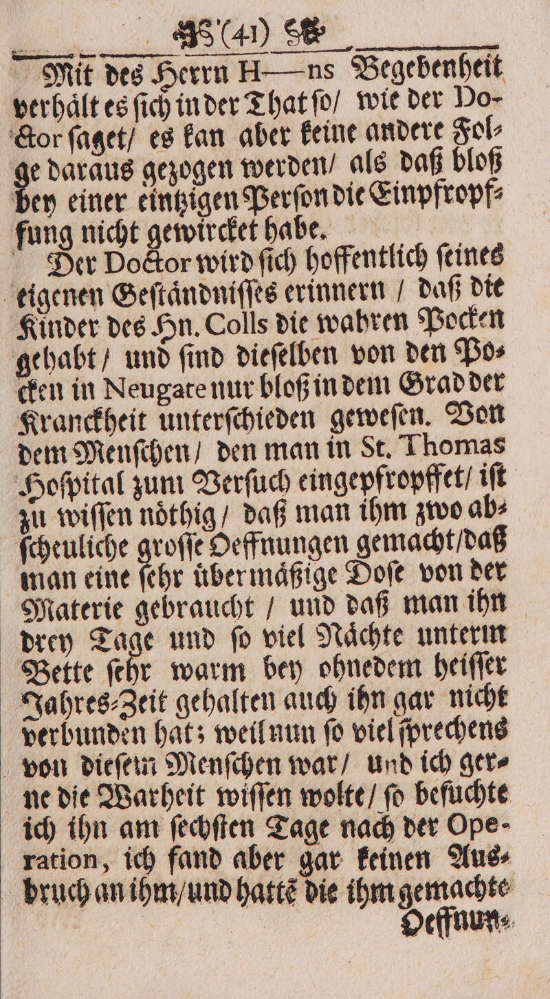 a Se | Mit des Herrn H—ns Begebenheit verhalt es ſich in der That ſo / wie der Do- Cor ſaget / es kan aber keine andere Fol⸗ 5 daraus gezogen werden / als daß bloß bey einer eintzigen Perſon die Einpfropf⸗ fung nicht gewircket habe. Der Doctor wird ſich hoffentlich feines eigenen Geſtaͤndniſſes erinnern / daß die Kinder des Hn. Colls die wahren Pocken gehabt / und find dieſelben von den Po⸗ cken in Neugate nur bloß in dem Grad der Kranckheit unterſchieden geweſen. Von dem Menſchen / den man in St. Thomas Hoſpital zum Verſuch eingepfropffet / iſt zu wiſſen nöthig/ daß man ihm zwo ab⸗ ſcheuliche groſſe Oeffnungen gemacht / daß man eine ſehr übermäßige Doſe von der Materie gebraucht / und daß man ihn drey Tage und ſo viel Naͤchte unterm Bette ſehr warm bey ohnedem heiſſer Jahres⸗Zeit gehalten auch ihn gar nicht verbunden hat; weil nun ſo viel ſprechens von dieſem Menſchen war / und ich ger⸗ ne die Warheit wiſſen wolte / fo beſuchte ich ihn am ſechſten Tage nach der Ope ration, ich fand aber gar keinen Aus⸗ bruch an ihm / und hatte die ihm gemachte | 1 Oeffnun⸗