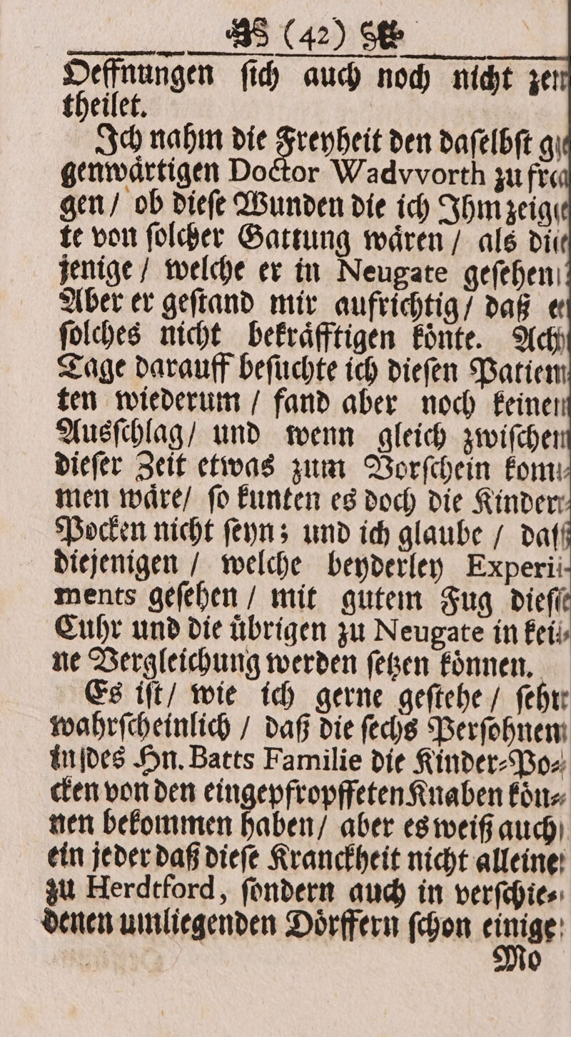 Oeffnungen ſich auch noch nicht theilet. Ich nahm die Freyheit den daſelbſt qi genwaͤrtigen Doctor Wadvvorth zu fre gen / ob dieſe Wunden die ich Ihm zeige te von ſolcher Gattung waͤren / als dir jenige / welche er in Neugate geſehen Aber er geſtand mir aufrichtig / daß e ſolches nicht bekraͤfftigen koͤnte. Ach Tage darauff beſuchte ich dieſen Patiem ten wiederum / fand aber noch keinen Ausſchlag / und wenn gleich zwiſchei dieſer Zeit etwas zum Vorſchein fom: men waͤre / fo kunten es doch die Kinder Pocken nicht ſeyn; und ich glaube / daf diejenigen / welche beyderley Experii ments geſehen / mit gutem Fug diefie Cuhr und die übrigen zu Neugate in kei ne Vergleichung werden ſetzen koͤnnen. Es iſt / wie ich gerne geſtehe / febre wahrſcheinlich / daß die ſechs Perſohnen inſdes Hn. Batts Familie die Kinder⸗Po⸗ cken von den eingepfropffeten Knaben koͤn⸗ nen bekommen haben / aber es weiß auch ein jeder daß dieſe Kranckheit nicht alleine zu Herdtford, ſondern auch in verſchie⸗ denen umliegenden Doͤrffern ſchon einige iN 0 ze