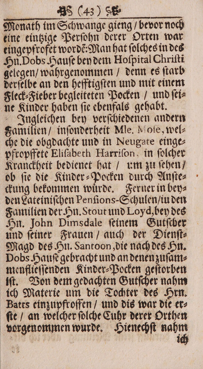 u ae. Monath im Schwange gieng / bevor noch eine eintzige Perſohn derer Orten war eingepfrofet wordẽ: Man hat ſolches in des Hn. Dobs Haufe bey dem Hofpital Chriſti gelegen / wahrgenommen / denn es ſtarb derſelbe an den hefftigſten und mit einem Fleck⸗Fieber begleiteten Pocken / und ſei⸗ ne Kinder haben ſie ebenfals gehabt. Jngleichen bey verſchiedenen andern Familien / inſonderheit Mle. Mole, wel⸗ che die obgdachte und in Neugate einge⸗ pfropffete Eliſabeth Harrifon. in ſolcher Kranckheit bedienet hat / um zu ſehen / ob ſie die Kinder⸗Pocken durch Anſte⸗ ckung bekommen wuͤrde. Ferner in bey⸗ den Lateiniſchen Penſions Schulen / iu den Familien der Hn. Stout und Loyd, bey des Hn. John Dimsdale feinem Gutſcher und ſeiner Frauen / auch der Dienſt⸗ Magd des Hn. Santoon, die nach des Hn. Dobs Haufe gebracht und an denen zuſam⸗ menflieſſenden Kinder⸗Pocken geſtorben iſt. Von dem gedachten Gutſcher nahm ich Materie um die Tochter des Hrn. Batts einzupfroffen / und dis war die er⸗ ſte / an welcher ſolche Cuhr derer Orthen vorgenommen wurde. Hienechſt 2