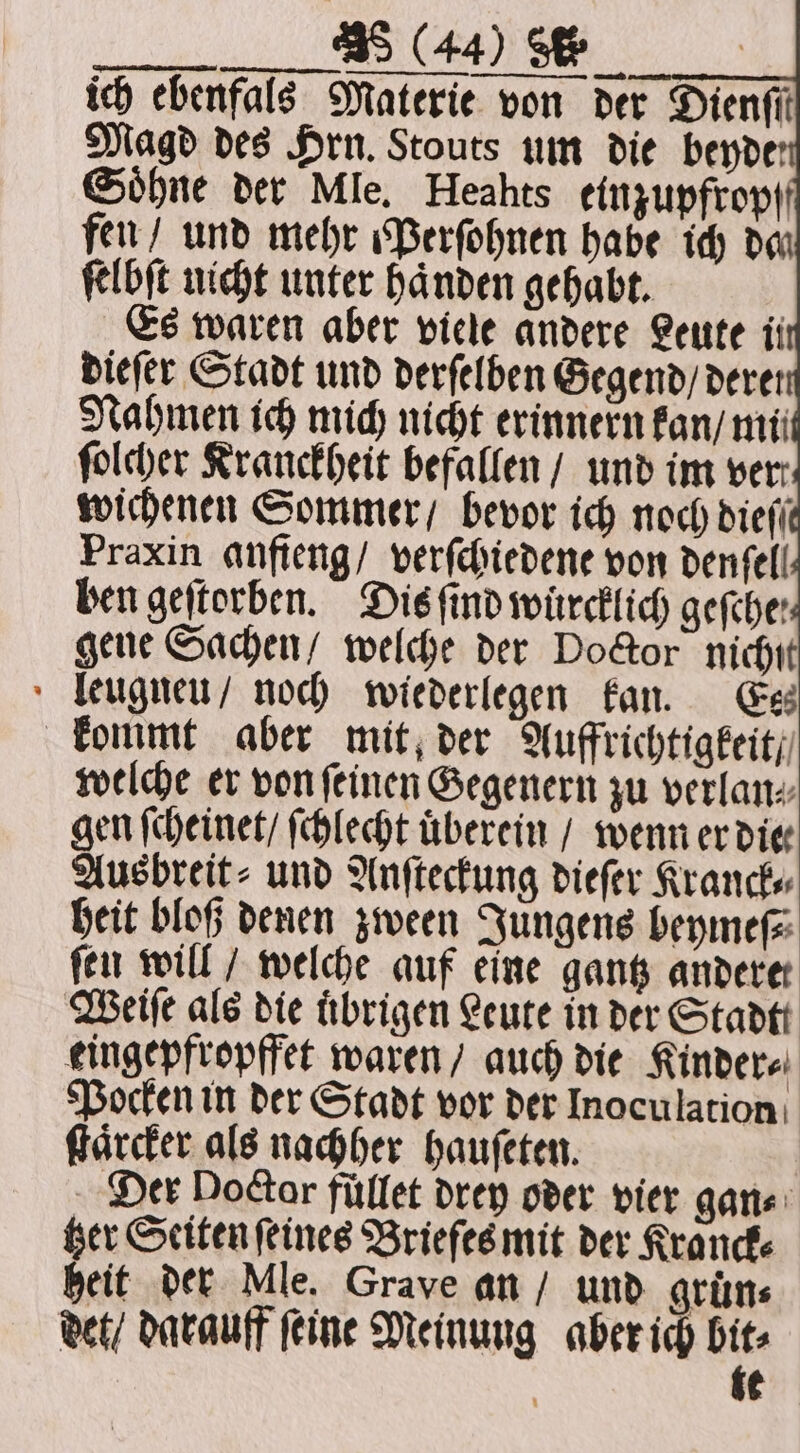 ich ebenfals Materie von der Dienfii Magd des Hrn. Stouts um die beyde Söhne der Mle. Heahts einzupfropf fen / und mehr Perſohnen habe ich dan ſelbſt uicht unter haͤnden gehabt. Es waren aber viele andere Leute ii dieſer Stadt und derſelben Gegend / derer Nahmen ich mich nicht erinnern kan / mii ſolcher Kranckheit befallen / und im ver wichenen Sommer / bevor ich noch dieſſ Praxin anfteng/ verſchiedene von denfell ben geſtorben. Dis find wuͤrcklich gefche: gene Sachen / welche der Doctor nichſt leugneu / noch wiederlegen kan. Es kommt aber mit der Auffrichtigkeit / welche er von ſeinen Gegenern zu verlan⸗ gen ſcheinet / ſchlecht überein / wenn er die⸗ Ausbreit⸗ und Anſteckung dieſer Kranck⸗ heit bloß denen zween Jungens beymeſ⸗ fen will / welche auf eine gantz andere Weiſe als die übrigen Leute in der Stadt eingepfropffet waren / auch die Kinder⸗ Pocken in der Stadt vor der Inoculation ſtaͤrcker als nachher hauſeten. Der Doctor fullet drey oder vier gan⸗ tzer Seiten ſeines Briefes mit der Kranck⸗ heit der Mle. Grave an / und grüns det / darauff ſeine Meinung aber ich ne ¢