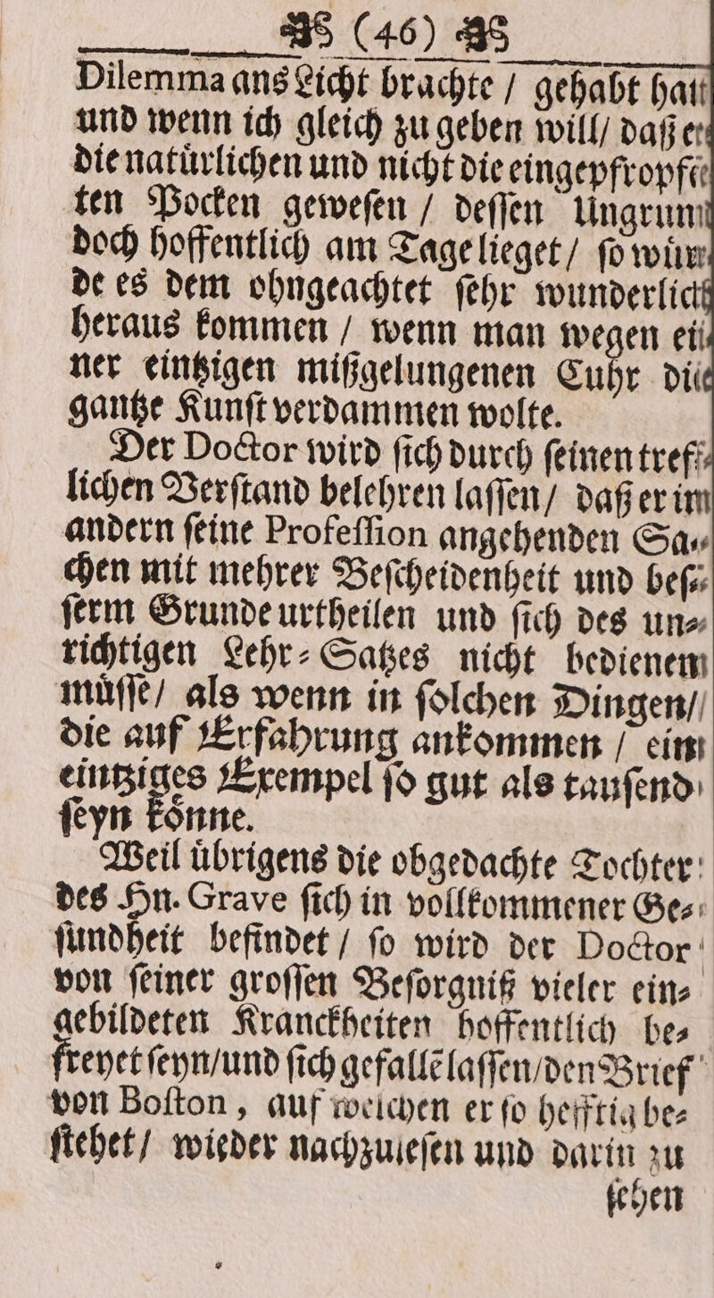 Dilemma ans Licht brachte / gehabt hati Der Doctor wird ſich durch ſeinen treff lichen Verſtand belehren laſſen / daß er im andern feine Profeſſion angehenden Gav chen mit mehrer Beſcheidenheit und beſ⸗ ſerm Grunde urtheilen und ſich des un⸗ richtigen Lehr⸗Satzes nicht bedienem muͤſſe / als wenn in ſolchen Dingen / die auf Erfahrung ankommen / ein eintziges Exempel ſo gut als tauſend ſeyn konne. Weil uͤbrigens die obgedachte Tochter des Hn. Grave ſich in vollkommener Ges: ſundheit befindet / ſo wird der Doctor | von feiner groſſen Beſorgniß vieler eins gebildeten Kranckheiten hoffentlich hes freyet ſeyn / und ſich gefallẽ laſſen / den Brief von Boſton, auf weichen er fo hefftig be⸗ ſtehet / wieder nachzuleſen und darin zu gehen