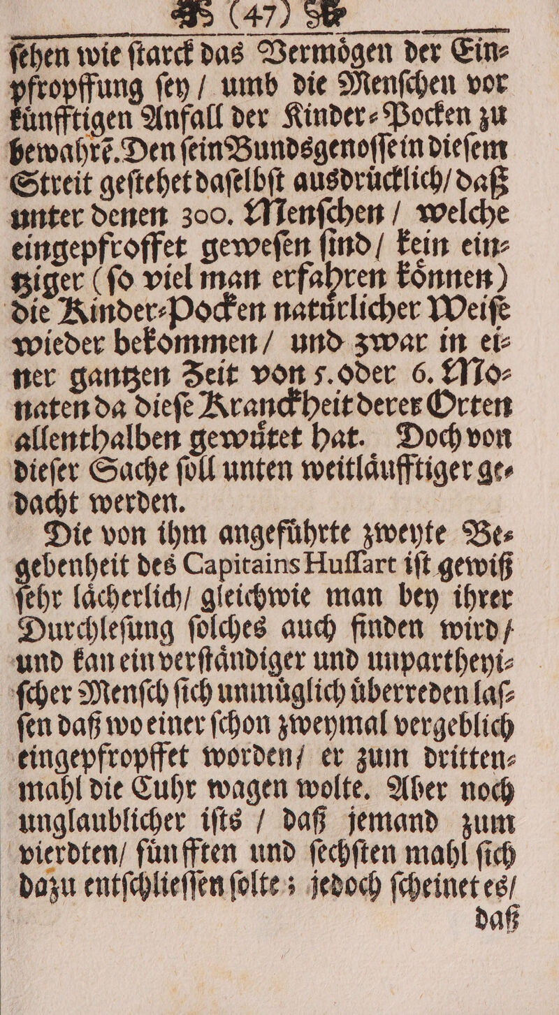 fehen wie ſtarck das Vermoͤgen der Eine pfropffung ſey / umb die Menſchen vor kuͤnfftigen Anfall der Kinder⸗Pocken zu Hewahré. Den ſein Bundsgenoſſe in dieſem Streit geſtehet daſelbſt ausdrücklich / daß unter denen 300. Menſchen / welche eingepfroffet geweſen ſind / kein ein⸗ tziger (fo viel man erfahren konnen die Kinder⸗Pocken natuͤrlicher Weiſe wieder bekommen / und zwar in ei⸗ ner gantzen Zeit von z. oder 6. Mo⸗ naten da dieſe Kranckheit derer Orten allenthalben gewutet hat. Doch von dieſer Sache foll unten weitlaͤufftiger ge⸗ dacht werden. Die von ihm angefuͤhrte zweyte Be⸗ gebenheit des Capitains Huſſart iſt gewiß ſehr laͤcherlich / gleichwie man bey ihrer Durchleſung ſolches auch finden wird / und kan ein verſtaͤndiger und unpartheyi⸗ ſcher Menſch ſich unmüuͤglich uͤberreden laſ⸗ ſen daß wo einer ſchon zweymal vergeblich eingepfropffet worden / er zum dritten⸗ mahl die Cuhr wagen wolte. Aber noch unglaublicher iſts / daß jemand zum vierdten / fuͤn fften und ſechſten mahl (ich dazu entſchlieſſen ſolte; jedoch ſcheinet es / daß