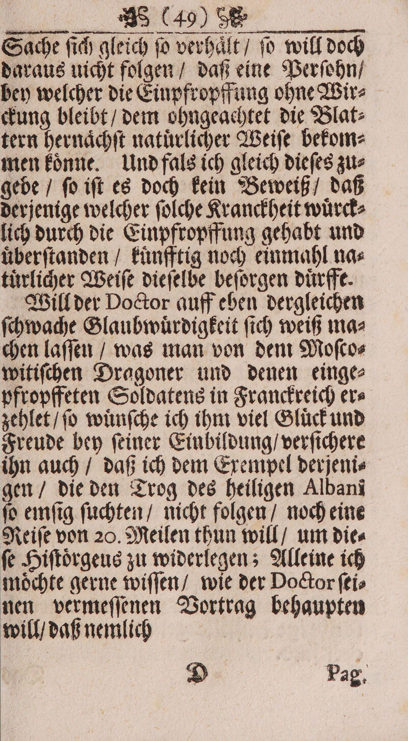 n ß Sache ſich gleich ſo verhaͤlt / ſo will doch daraus uicht folgen / daß eine Perſohn / bey welcher die Einpfropffung ohne Wir⸗ ckung bleibt / dem ohngeachtet die Blat⸗ tern hernaͤchſt natuͤrlicher Weiſe bekom⸗ men koͤnne. Und fals ich gleich dieſes zu⸗ gebe / ſo iſt es doch kein Beweiß / daß derjenige welcher ſolche Kranckheit wuͤrck⸗ lich durch die Einpfropffung gehabt und uͤberſtanden / kuͤnfftig noch einmahl na⸗ tuͤrlicher Weiſe dieſelbe beſorgen duͤrffe. Will der Doctor auff eben dergleichen ſchwache Slaubwuͤrdigkeit ich weiß maz chen laſſen / was man von dem Moſco⸗ witiſchen Dragoner und denen einge⸗ pfropffeten Soldatens in Franckreich er⸗ zehlet / ſo wuͤnſche ich ihm viel Gluͤck und Freude bey ſeiner Einbildung / verſichere ihn auch / daß ich dem Exempel derjeni⸗ gen / die den Trog des heiligen Albani ſo emſig ſuchten / nicht folgen / noch eine Reiſe von 20. Meilen thun will / um die⸗ ſe Hiſtoͤrgeus zu widerlegen; Alleine ich moͤchte gerne wiſſen / wie der Doctor ſei⸗ nen vermeſſenen Vortrag behaupten will / daß nemlich Di Pag,