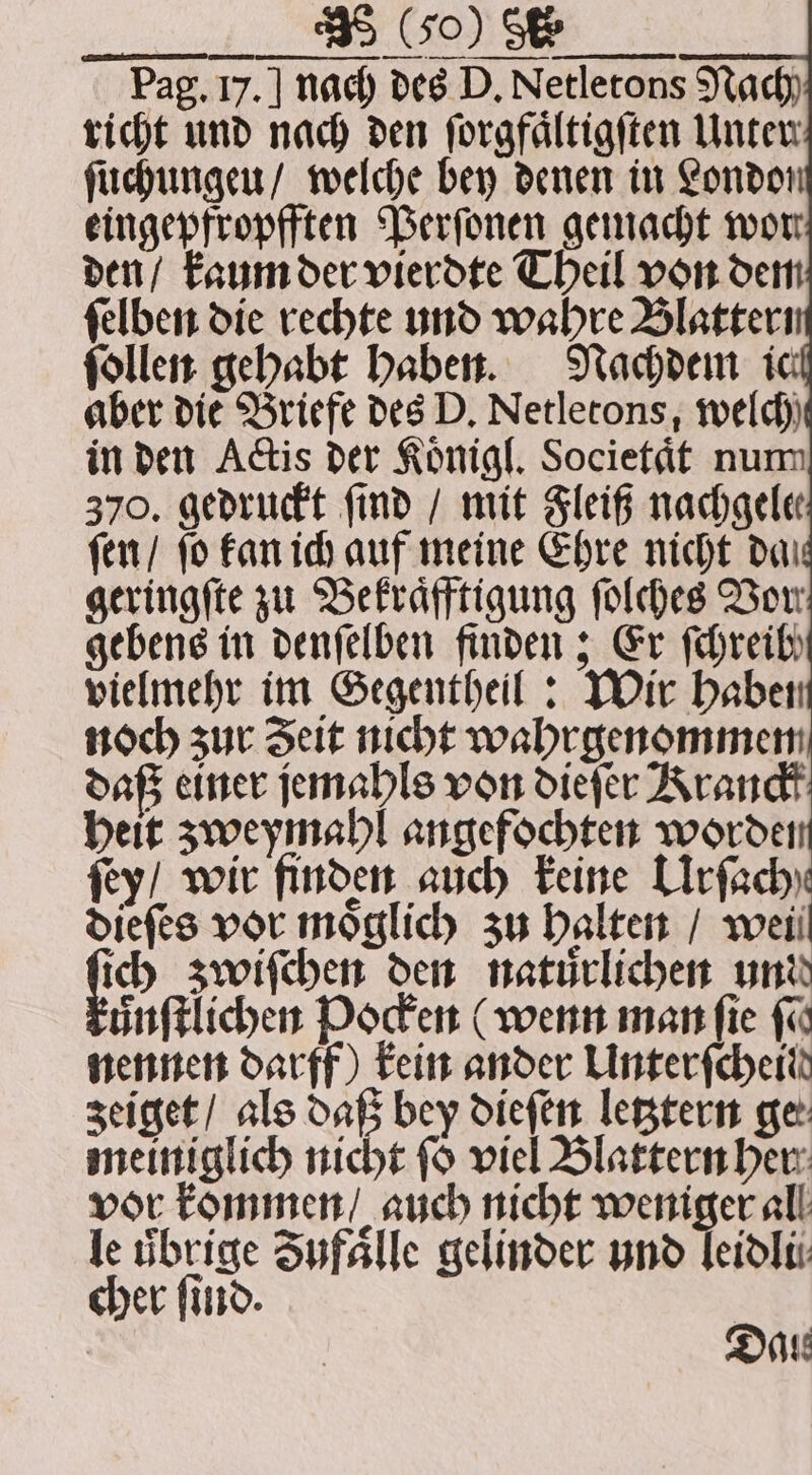 . Pag. 17. | nach des D. Netletons Nach richt und nach den ſorgfaͤltigſten Unten ſuchungeu / welche bey denen in London eingepfropfften Perſonen gemacht wor den / kaum der vierdte Theil von dem ſelben die rechte und wahre Blatter ſollen gehabt haben. Nachdem i aber die Briefe des D. Netletons, welch in den Actis der Koͤnigl. Societaͤt num 370. gedruckt find / mit Fleiß nachgele ſen / fo kan ich auf meine Ehre nicht dai geringſte zu Bekraͤfftigung ſolches Vow gebens in denſelben finden; Er fehreib, vielmehr im Gegentheil: Wir haben noch zur Zeit nicht wahrgenommen daß einer jemabls von dieſer Rranck heit zweymahl angefochten worde ſey / wir finden auch keine Lrfachy dieſes vor moͤglich zu halten / wei ich zwiſchen den naturlichen und ůnſtlichen Pocken (wenn man ſie (a nennen darff) kein ander Unterfcheit zeiget / als daß bey dieſen letztern ge: meiniglich nicht ſo viel Blattern her vor kommen / auch nicht weniger all le übrige Zufaͤlle gelinder und leidli cher ſind. Date