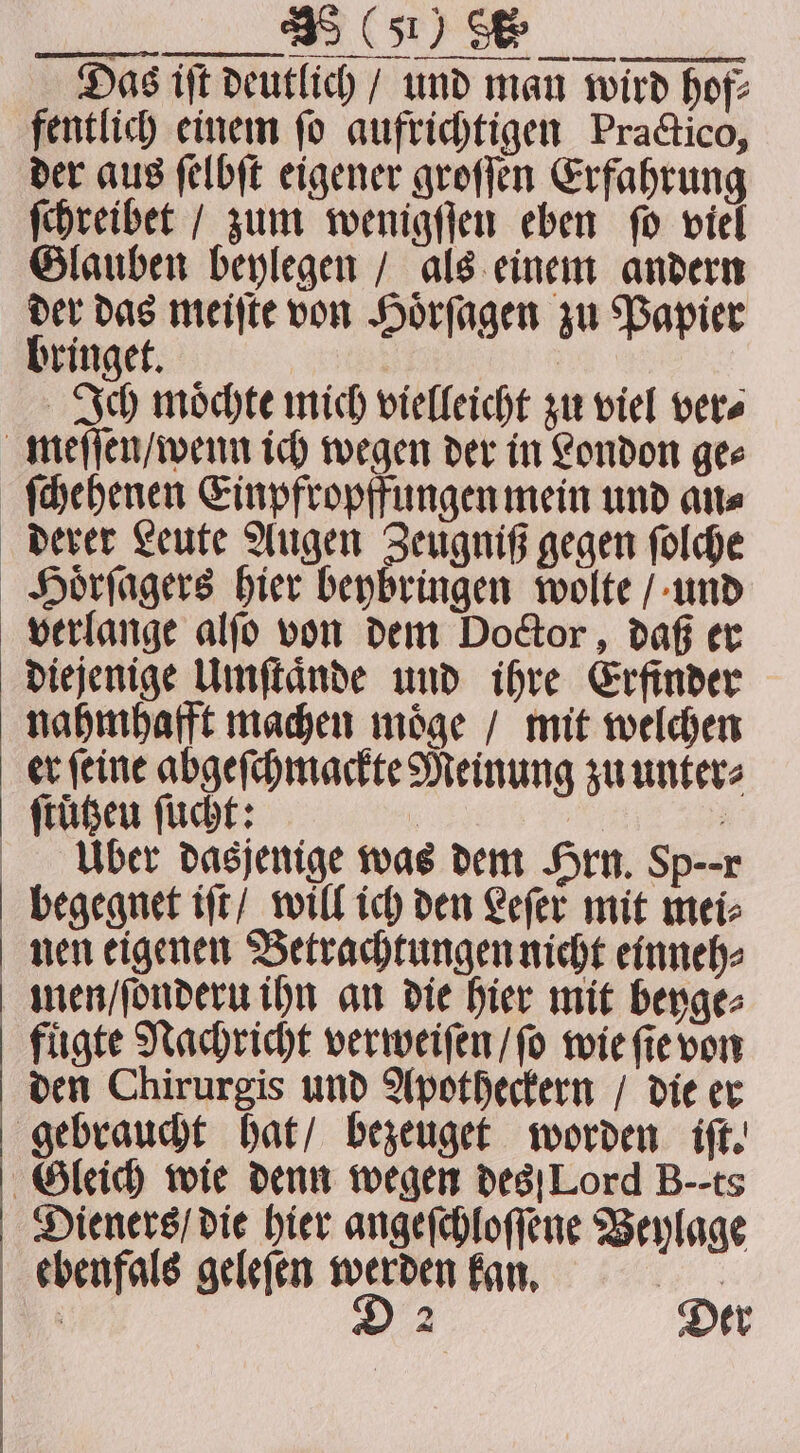 io ee Das ift Deutlich / und man wird hof: fentlich einem fo aufrichtigen Practico, der aus ſelbſt eigener groſſen Erfahrung ſchreibet / zum wenigſſen eben ſo viel Glauben beylegen / als einem andern der das meiſte von Hoͤrſagen zu Papier bringet. Ich moͤchte mich vielleicht zu viel ver⸗ meſſen / wenn ich wegen der in London ge⸗ ſchehenen Einpfropffungen mein und an⸗ derer Leute Augen Zeugniß gegen ſolche Hoͤrſagers hier beybringen wolte / und verlange alſo von dem Doctor, daß er diejenige Umſtaͤnde und ihre Erfinder nahmhafft machen moͤge / mit welchen er ſeine abgeſchmackte Meinung zu unter⸗ ſtützeu ſucht: : ; Uber dasjenige was dem Hrn. Sp--r begegnet iſt / will ich den Lefer mit mei⸗ nen eigenen Betrachtungen nicht einneh⸗ nen / ſonderu ihn an die hier mit beyge⸗ fuͤgte Nachricht verweiſen / ſo wie ſie von den Chirurgis und Apotheckern / die er gebraucht hat / bezeuget worden iſt. Gleich wie denn wegen des Lord B--ts Dieners / die hier angeſchloſſene Beylage ebenfals geleſen werden kan. BR