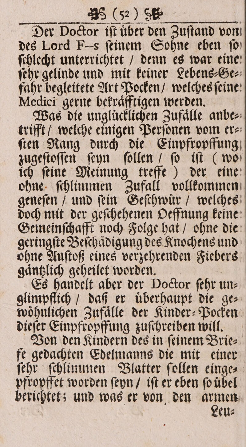 „„ mn; öl. si Der Doctor iſt über den Zuſtand von des Lord F--s feinem Sohne eben fo ſchlecht unterrichtet / denn es war eine: ſehr gelinde und mit keiner Lebens⸗Ge⸗ fahr begleitete Art Pocken / welches ſeine Medici gerne bekraͤfftigen werden. Was die unglücklichen Zufaͤlle anbe⸗ trifft / welche einigen Perſonen vom er⸗ ſten Rang durch die Einpfropffung zugeſtoſſen ſeyn ſollen / ſo iſt (wo ich ſeine Meinung treffe) der eine ohne ſchlimmen Zufall vollkommen geneſen / und ſein Geſchwuͤr / welches doch mit der geſchehenen Oeffnung keine Gemeinſchafft noch Folge hat / ohne die geringſte Beſchaͤdigung des Knochens und ohne Auſtoß eines verzehrenden Fiebers gaͤntzlich geheilet worden. Es handelt aber der Doctor ſehr un⸗ glimpflich / daß er uͤberhaupt die ge⸗ woͤhnlichen Zufaͤlle der Kinder⸗Pocken dieſer Einpfropffung zuſchreiben will. Von den Kindern des in ſeinem Brie⸗ fe gedachten Edelmanns die mit einer ſehr ſchlimmen Blatter ſollen einge⸗ pfropffet worden ſeyn / iſt er eben ſo uͤbel berichtet; und was er von den ee | eu⸗