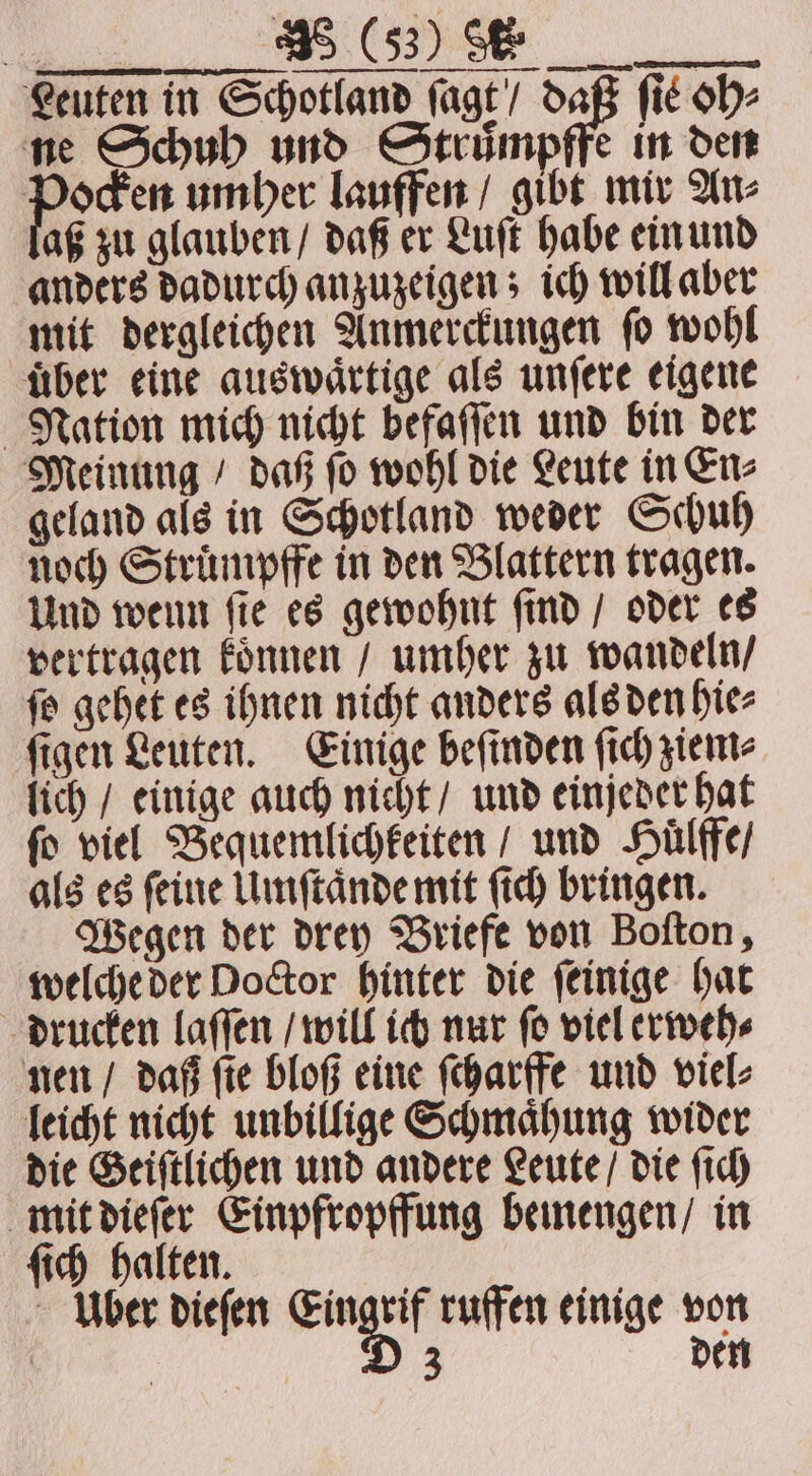 Leuten in Schotland ſagt / daß fit oh⸗ ne Schuh und Struͤmpffe in den ocken umher lauffen / gibt mir An⸗ aß zu glauben / daß er Luſt habe ein und anders dadurch anzuzeigen; ich will aber mit dergleichen Anmerckungen ſo wohl uͤber eine auswaͤrtige als unſere eigene Nation mich nicht befaſſen und bin der Meinung / daß ſo wohl die Leute in En⸗ geland als in Schotland weder Schuh noch Struͤmpffe in den Blattern tragen. Und wenn ſie es gewohnt ſind / oder es vertragen koͤnnen / umher zu wandeln / ſo gehet es ihnen nicht anders als den hie⸗ ſigen Leuten. Einige beſinden ſich ziem⸗ lich / einige auch nicht / und einjeder hat fo viel Bequemlichkeiten / und Huͤlffe / als es ſeine Umſtaͤnde mit ſich bringen. Wegen der drey Briefe von Boſton, welche der Doctor hinter die ſeinige hat drucken laſſen / will ich nur ſo viel erweh⸗ nen / daß ſie bloß eine ſcharffe und viel⸗ leicht nicht unbillige Schmaͤhung wider die Geiſtlichen und andere Leute / die ſich mit dieſer Einpfropffung bemengen / in ſich halten. Uber dieſen u ruffen einige von 3 den