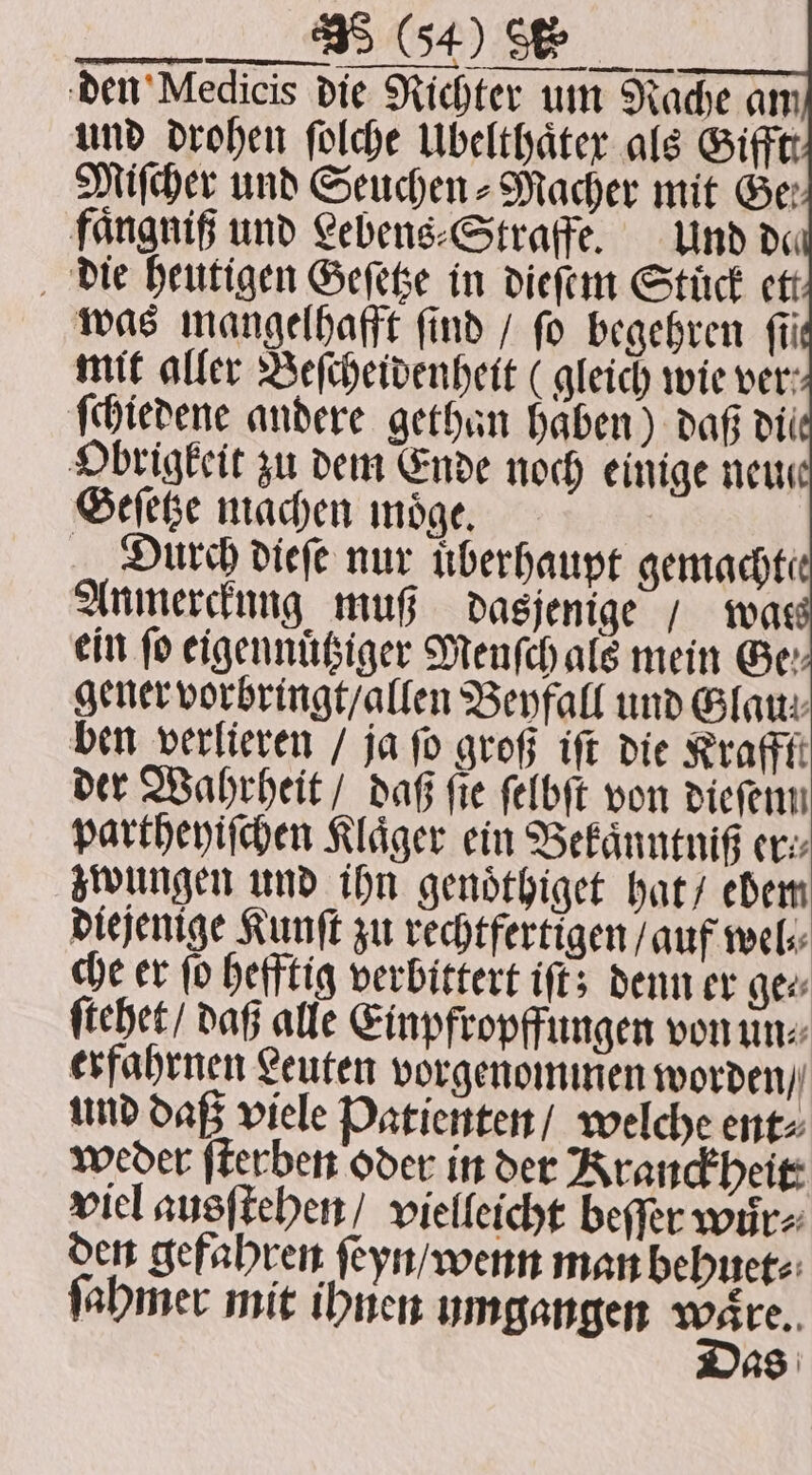 Miſcher und Seuchen - Macher mit Ger fangnif und Lebens⸗Straffe. Und de die heutigen Geſetze in dieſem Stück ett was mangelhafft find / fo begehren fii mit aller Beſcheidenheit (gleich wie ver: ſchiedene andere gethan haben) daß dil Obrigkeit zu dem Ende noch einige neu Geſetze machen moͤge. Durch dieſe nur uͤberhaupt gemachte Anmerckung muß dasjenige / was ein fo eigennuͤtziger Menſch als mein Ge: gener vorbringt / allen Beyfall und Glan: ben verlieren / ja fo groß iſt die Krafft der Wahrheit / daß fie ſelbſt von diefenn partheyiſchen Kläger ein Bekaͤnntniß er: zwungen und ihn genoͤthiget hat / ebem diejenige Kunſt zu rechtfertigen ſauf wel⸗ che er ſo hefftig verbittert iſt; denn er ger ſtehet / daß alle Einpfropffungen von un⸗ erfahrnen Leuten vorgenommen worden / und daß viele Patienten / welche ent⸗ weder ſterben oder in der Kranckheit: viel ausſtehen / vielleicht beſſer wur⸗ den gefahren ſeyn / wenn man behuet⸗ ſahmer mit ihnen umgangen En as