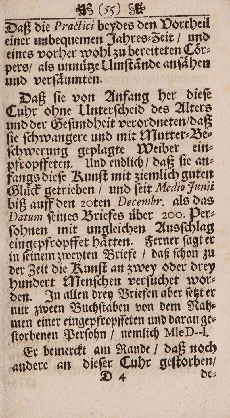Daß die Praclici beydes den Vortheil einer unbequemen Jahres⸗Seit / und eines vorher wohl zu bereiteten Cor- pers / als unnütze l Imſtaͤnde anſaͤhen und verſaͤumten. Daß fie von Anfang her dieſe Cuhr ohne Linterfcheid des Alters und der Geſundheit verordneten / daß ſie ſchwangere und mit Mutter⸗Be⸗ ſchwerung geplagte Weiber ein⸗ pfropffeten. Und endlich / daß ſie an⸗ fangs dieſe Kunſt mit ziemlich guten Gluck getrieben / und ſeit Medio unii biß auff den ꝛoten Decembr. als das Datum feines Briefes über 200. Per ſohnen mit ungleichen Ausſchlag eingepfropffet haͤtten. Ferner ſagt er in ſeinein zweyten Briefe / daß ſchon zu der Zeit die Kunſt an zwey oder drey hundert Menſchen verſuchet wor⸗ den. In allen drey Briefen aber ſetzt er nur zween Buchſtaben von dem Nah⸗ men einer eingepfropffeten und daran ge⸗ ſtorbenen Perſohn / nemlich MleD--i. Er bemerckt am Rande / daß noch andere an dieß Cuhr geſtorben⸗ 4 6