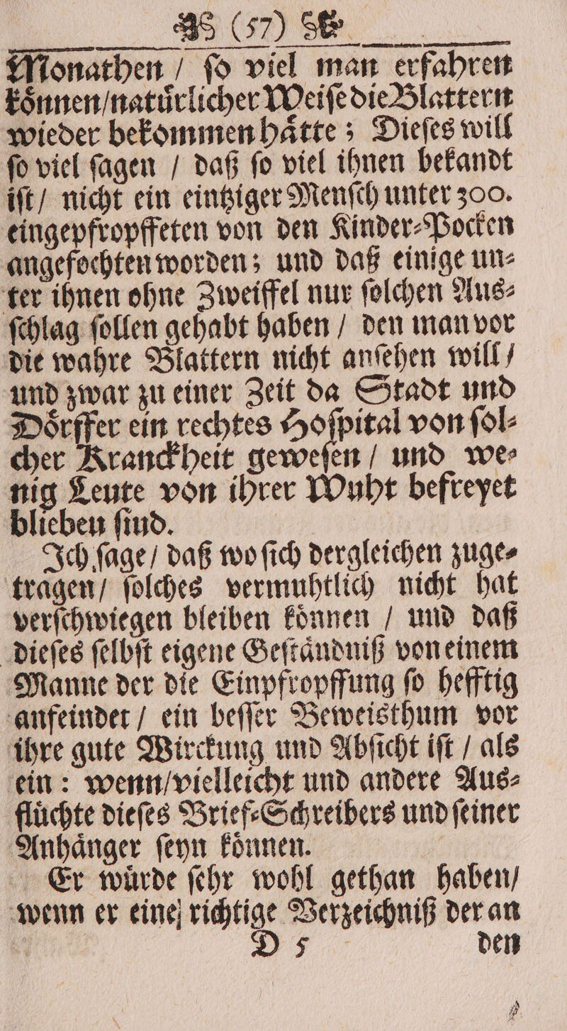 Monathen / fo viel man erfahren koͤnnen / natuͤrlicher Meiſe die Blattern wieder bekommen haͤtte; Dieſes will ſo viel ſagen / daß ſo viel ihnen bekandt iſt / nicht ein eintziger Menſch unter 300. eingepfropffeten von den Kinder⸗Pocken angefochten worden; und daß einige un⸗ ter ihnen ohne Zweiffel nur ſolchen Aus⸗ ſchlag ſollen gehabt haben / den man vor die wahre Blattern nicht anſehen will / und zwar zu einer Zeit da Stadt und Doͤrffer ein rechtes Hoſpital von ſol⸗ cher Kranckheit geweſen / und we⸗ nig Leute von ihrer Wuht befreyet bliebeu find. Ich ſage / daß wo ſich dergleichen zuge⸗ tragen / ſolches vermuhtlich nicht hat verſchwiegen bleiben koͤnnen / und daß dieſes ſelbſt eigene Geſtaͤndniß von einem Manne der die Einpfropffung ſo hefftig anfeindet / ein beſſer Beweisthum vor ihre gute Wirckung und Abſicht iſt / als ein: wenn / vielleicht und andere Aus⸗ flüchte dieſes Brief⸗Schreibers und ſeiner Anhaͤnger ſeyn koͤnnen. | Er würde ſehr wohl gethan haben / wenn er eine richtige Verzeichniß der an D 5 den A