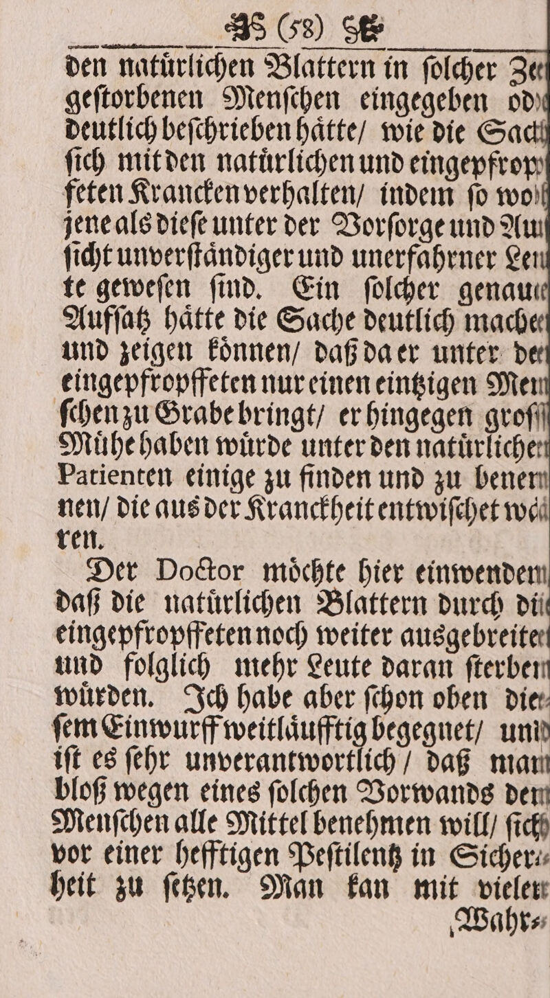4 —— —— 33 — ey den natürlichen Blattern in ſolcher Qe geſtorbenen Menſchen eingegeben od deutlich beſchrieben haͤtte / wie die Sac ſich mit den natürlichen und eingepfrop feten Krancken verhalten / indem ſo wo jene als dieſe unter der Vorſorge und Au ſicht unverſtaͤndiger und unerfaͤhrner Lei te geweſen find. Ein ſolcher genau Aufſatz hatte die Sache deutlich mache und zeigen koͤnnen / daß da er unter de eingepfropffeten nur einen eintzigen Mer ſchen zu Grabe bringt / er hingegen grof Muͤhe haben wuͤrde unter den natürliche: Patienten einige zu finden und zu benen nen / die aus der Kranckheit entwiſchet wa ren. Der Doctor moͤchte hier einwendem daß die natürlichen Blattern durch dil eingepfropffeten noch weiter ausgebreiter und folglich mehr Leute daran fterben wuͤrden. Ich habe aber ſchon oben vier ſem Einwurff weitlaͤufftig begegnet / unid iſt es ſehr unverantwortlich / daß mam bloß wegen eines ſolchen Vorwands dem Menſchen alle Mittel benehmen will / fick vor einer hefftigen Peſtilentz in Sicher⸗ heit zu ſetzen. Man kan mit vieler Wahr⸗