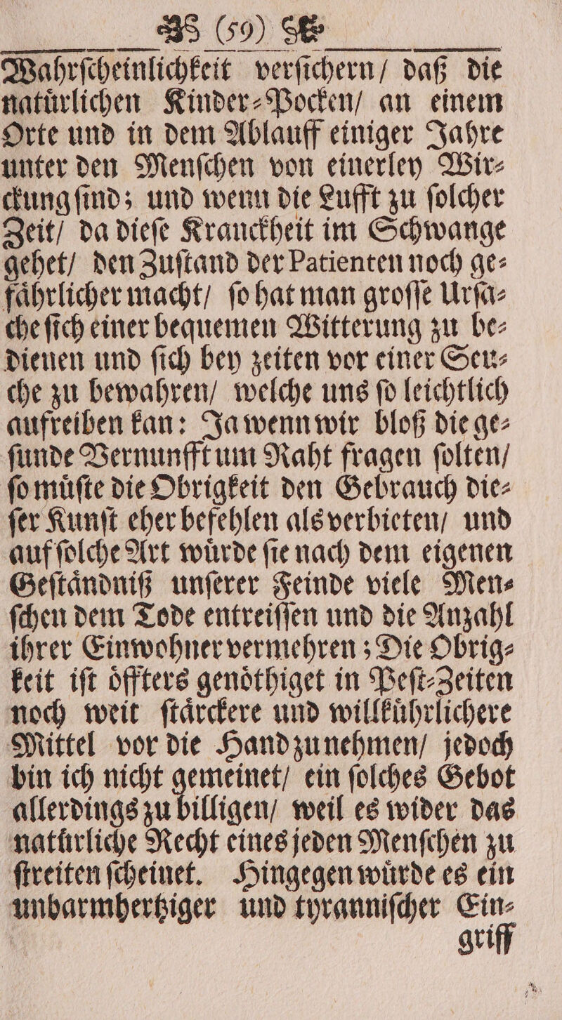 FTT Wahrſcheinlichkeit verſichern / daß die natuͤrlichen Kinder⸗Pocken / an einem Orte und in dem Ablauff einiger Jahre unter den Menſchen von einerley Wir⸗ ckung ſind; und wenn die Lufft zu ſolcher Zeit / da dieſe Kranckheit im Schwange gehet / den Zuſtand der Patienten noch ge⸗ faͤhrlicher macht / ſo hat man groſſe Urſa⸗ che ſich einer bequemen Witterung zu be⸗ dienen und ſich bey zeiten vor einer Seu⸗ che zu bewahren / welche uns ſo leichtlich aufreiben kan: Ja wenn wir bloß die ge⸗ ſunde Vernunfft um Raht fragen ſolten / ſo muͤſte die Obrigkeit den Gebrauch die⸗ ſer Kunſt eher befehlen als verbieten / und auf ſolche Art wuͤrde ſie nach dem eigenen Geſtaͤndniß unſerer Feinde viele Men⸗ ſchen dem Tode entreiſſen und die Anzahl ihrer Einwohner vermehren; Die Obrig⸗ keit iſt oͤffters genoͤthiget in Peſt⸗Zeiten noch weit ſtaͤrckere und willkuͤhrlichere Mittel vor die Hand zu nehmen / jedoch bin ich nicht gemeinet / ein ſolches Gebot allerdings zu billigen / weil es wider das naturliche Recht eines jeden Menſchen zu ſtreiten ſcheinet. Hingegen wuͤrde es ein unbarmhertziger und tyranniſcher rr gri
