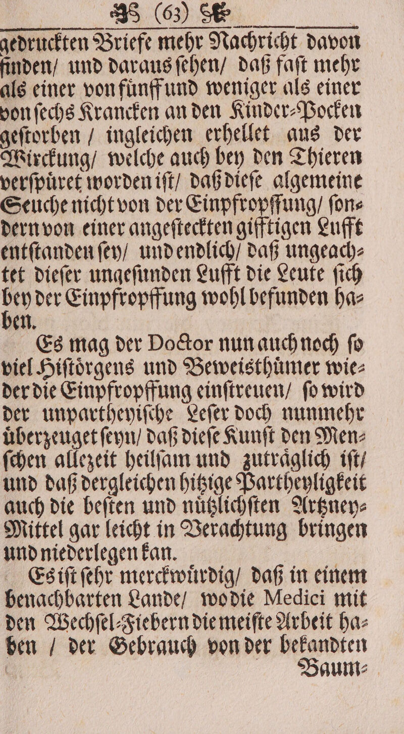 OR: RC SR | gedruckten Briefe mehr Nachricht davon finden / und daraus ſehen / daß faſt mehr als einer von fuͤnff und weniger als einer von ſechs Krancken an den Kinder⸗Pocken geſtorben / ingleichen erhellet aus der Wirckung / welche auch bey den Thieren verſpuͤret worden iſt / daß dieſe algemeine Seuche nicht von der Einpfropffung / ſon⸗ dern von einer angeſteckten gifftigen Lufft entſtanden ſey / und endlich / daß ungeach⸗ tet dieſer ungeſunden Lufft die Leute ſich &gt; der Einpfropffung wohl befunden haz en Es mag der Doctor nun auch noch ſo viel Hiſtoͤrgens und Beweisthuͤmer wie⸗ der die Einpfropffung einſtreuen / ſo wird der unpartheyiſche Leſer doch nunmehr uͤberzeuget ſeyn / daß dieſe Kunſt den Men⸗ ſchen allezeit heilſam und zutraͤglich iſt / und daß dergleichen hitzige Partheyligkeit auch die beſten und nuͤtzlichſten Artzney⸗ Mittel gar leicht in Verachtung bringen und niederlegen kan. Es iſt ſehr merckwuͤrdig / daß in einem benachbarten Lande / wo die Medici mit den Wechſel⸗Fiebern die meiſte Arbeit ha⸗ ben / der Gebrauch von der bekandten | Baum: