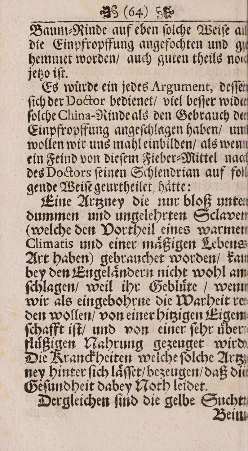 vi jaa NOD OE Baum⸗Rinde auf eben ſolche Weise ail die Einpfropffung angefochten und 9) hemmet worden / auch guten theils now jetzo iſt. Es würde ein jedes Argument, deſſet ſich der Doctor bedienet / viel beſſer wide ſolche China-Rinde als den Gebrauch deer Einpfropffung angeſchlagen haben / un wollen wir uns mahl einbilden / als wenn ein Feind von dieſem Fieber⸗Mittel nac des Doctors feinen Schlendrian auf foll gende Weiſe geurtheilet haͤtte: Eine Artzney die nur bloß unten dummen und ungelehrten Sclavet (welche den Vortheil eines warmen Climatis und einer maͤßigen Lebens Art haben) gebraucher Worden / kan bey den Engelaͤndern nicht wohl am ſchlagen / weil ihr Gebluͤte / wenn wir als eingebohrne die Warheit ver den wollen / von einer hitzigen Eigen schafft iſt / und von einer ſehr über: Wik Nen Nahrung gezeuget wird Die Kranckheiten welche folche Artz ney hinter ſich laͤſſet / bezeugen / daß din Geſundheit dabey Noth leidet Dergleichen ſind die gelbe ror eim