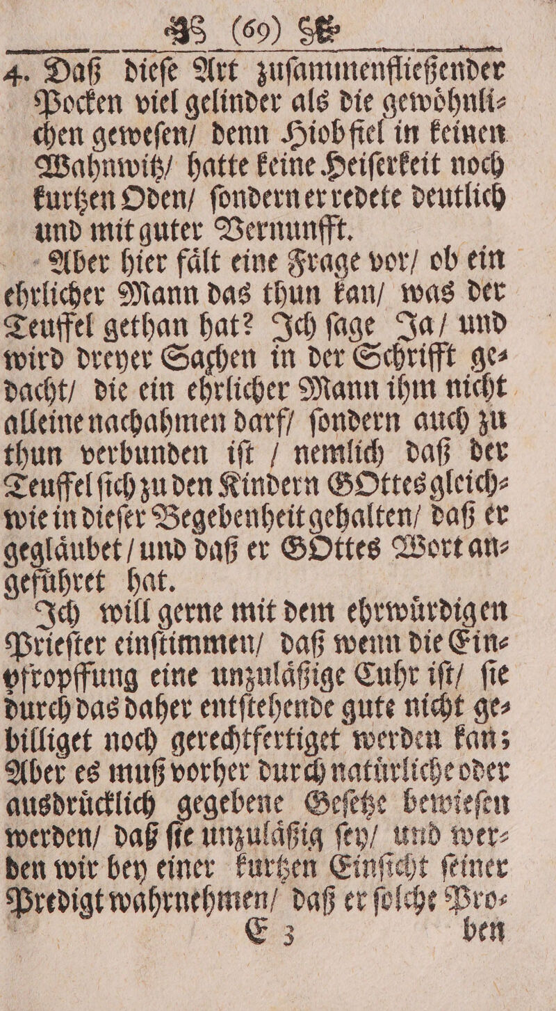 R 4. Daß dieſe Art zuſammenfließender Pocken viel gelinder als die gewoͤhnli⸗ chen geweſen / denn Hiob fiel in keinen Wahnwitz / hatte keine Heiſerkeit noch kurtzen Oden / ſondern er redete deutlich und mit guter Vernunfft. Aber hier faͤlt eine Frage vor / ob ein ehrlicher Mann das thun kan / was der Teuffel gethan hat? Ich ſage Ja / und wird dreyer Sachen in der Schrifft ge⸗ dacht / die ein ehrlicher Mann ihm nicht alleine nachahmen darf / ſondern auch zu thun verbunden iſt / nemlich daß der Teuffel ich zu den Kindern GOttesgleich⸗ wie in dieſer Begebenheit gehalten / daß er geglaͤubet / und daß er GOttes Wort ane gefuͤhret hat. | Ich will gerne mit dem ehrwuͤrdigen Prieſter einſtimmen / daß wenn die Ein⸗ ofropffung eine unzulaͤßige Cuhr iſt / fie durch das daher entſtehende gute nicht ge⸗ billiget noch gerechtfertiget werden kan; Aber es muß vorher durch natuͤrliche oder ausdruͤcklich gegebene Geſetze bewieſen werden / daß fie unzulaͤßig ſey / und wer⸗ den wir bey einer kurtzen Einſicht ſeiner eee ee daß er ſolcht Wil