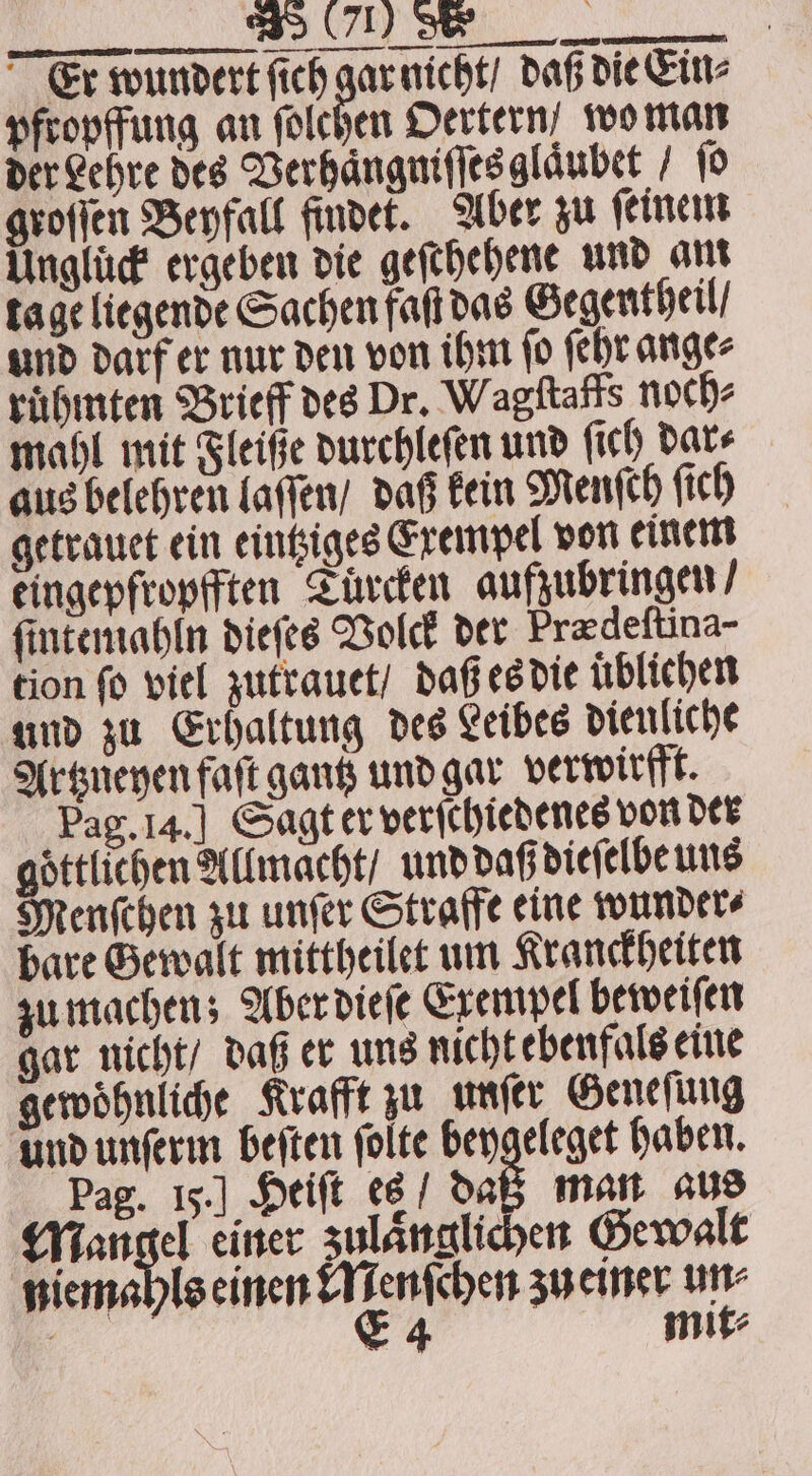 Er wundert ſich gar nicht / daß die Ein⸗ pfropffung an ſolchen Oertern, wo man der Lehre des Verhaͤngniſſes glaͤubet / fo groſſen Beyfall findet. Aber zu ſeinem Unglück ergeben die geſchehene und ant tage liegende Sachen faſt das Gegentheil / und darf er nur den von ihm ſo ſehr ange⸗ ruͤhmten Brieff des Dr. Wagſtaffs noch⸗ mahl mit Fleiße durchleſen und ſich dar⸗ aus belehren laſſen / daß kein Menſch ſich getrauet ein eintziges Exempel von einem eingepfropfften Tuͤrcken aufzubringen / ſintemahln dieſes Volck der Prædeſtina- tion fo viel zutrauet / daß es die üblichen und zu Erhaltung des Leibes dieuliche Artzneyen faſt gantz und gar verwirfft. Pag. 14.] Sagt er verſchiedenes von der göttlichen Allmacht / und daß dieſelbe uns Menſchen zu unſer Straffe eine wunder⸗ bare Gewalt mittheilet um Kranckheiten zu machen; Aber dieſe Exempel beweiſen gar nicht / daß er uns nicht ebenfals eine gewoͤhnliche Krafft zu unſer Geneſung und unſerm beſten folte beygeleget haben. Pag. 15.] Heiſt es / daß man aus Mangel einer zulänglichen Gewalt niemahls einen Menſchen zu einer un⸗