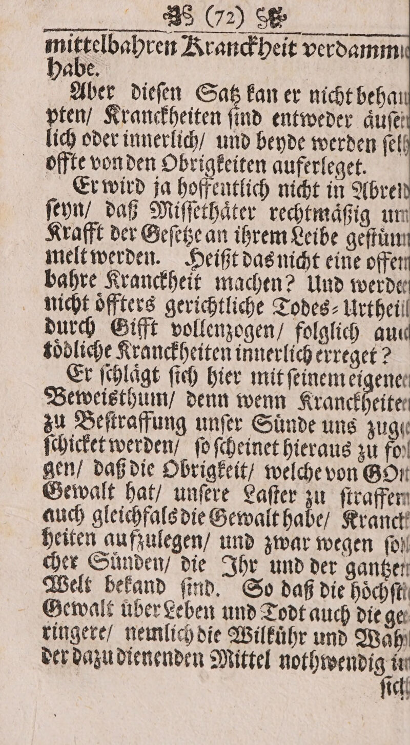 miftdbebcet Kranckheit verdammı abe. Aber dieſen Satz kan er nicht behat pten / Kranckheiten find entweder dufe lich oder innerlich / und beyde werden fell offte von den Obrigkeiten auferleget. Er wird ja hoffentlich nicht in Abrei ſeyn / daß Miſſethaͤter rechtmaͤßig um Krafft der Geſetze an ihrem Leibe geſtuͤm melt werden. Heißt das nicht eine offen bahre Kranckheit machen? Und werde nicht oͤffters gerichtliche Todes⸗ Urtheil durch Gifft vollenzogen / folglich auc toͤdliche Kranckheiten innerlich erreget? Er ſchlaͤgt ſich hier mit ſeinem eigener Beweisthum / denn wenn Kranckheiten zu Beſtraffung unſer Sünde uns zuge ſchicket werden / fo ſcheinet hieraus zu fos! gen / daß die Obrigkeit / welche von Bort Gewalt hat / unſere Laſter zu ſtraffen auch gleichfals die Gewalt habe / Rranct! heiten aufzulegen / und zwar wegen fol cher Suͤnden / die Ihr und der gantzer Welt befand find. So daß die hoch fti Gewalt uber Leben und Todt auch die ger ringere / nemlich die Wilkuͤhr und Wahi der dazu dienenden Mittel aie &gt; ich