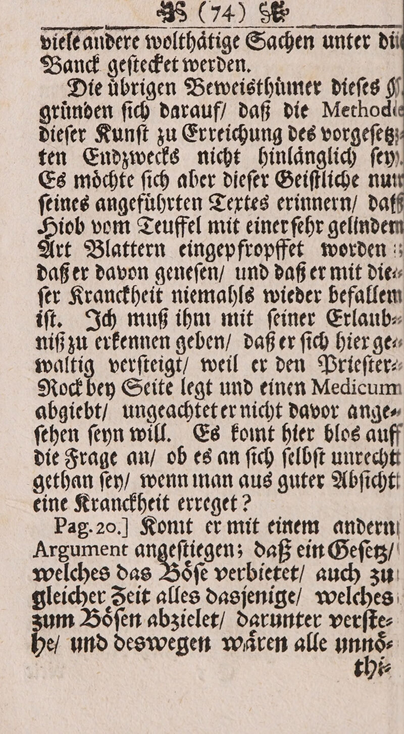 „% viele andere wolthaͤtige Sachen unter di Banck geſtecket werden. Die übrigen Beweisthuͤmer dieſes g gruͤnden fic) darauf / daß die Method dieſer Kunſt zu Erreichung des vorgefeg: ten Endzwecks nicht hinlaͤnglich fer. Es moͤchte ſich aber dieſer Geiſtliche nun feines angeführten Textes erinnern / daff an vom Teuffel mit einer fehr gelindem (rt Blattern eingepfropffet worden daß er davon geneſen / und daß er mit die⸗ ſer Kranckheit niemahls wieder befallem iſt. Ich muß ihm mit ſeiner Erlaub⸗ niß zu erkennen geben / daß er ſich hier ge⸗ waltig verſteigt / weil er den Prieſter⸗ Rock bey Seite legt und einen Medicum abgiebt / ungeachtet er nicht davor ange⸗ fehen ſeyn will. Es komt hier blos auff die Frage an / ob es an ſich ſelbſt unrechtt gethan ſey / wenn man aus guter Abſicht eine Kranckheit erreget? Pag. 20.] Konit er mit einem andern Argument n cn daß ein Geſetz / welches das Boͤſe verbietet / auch zu gleicher Zeit alles dasjenige / welches um Boͤſen abzielet / darunter verſte⸗ be und deswegen waren alle 1 thi⸗