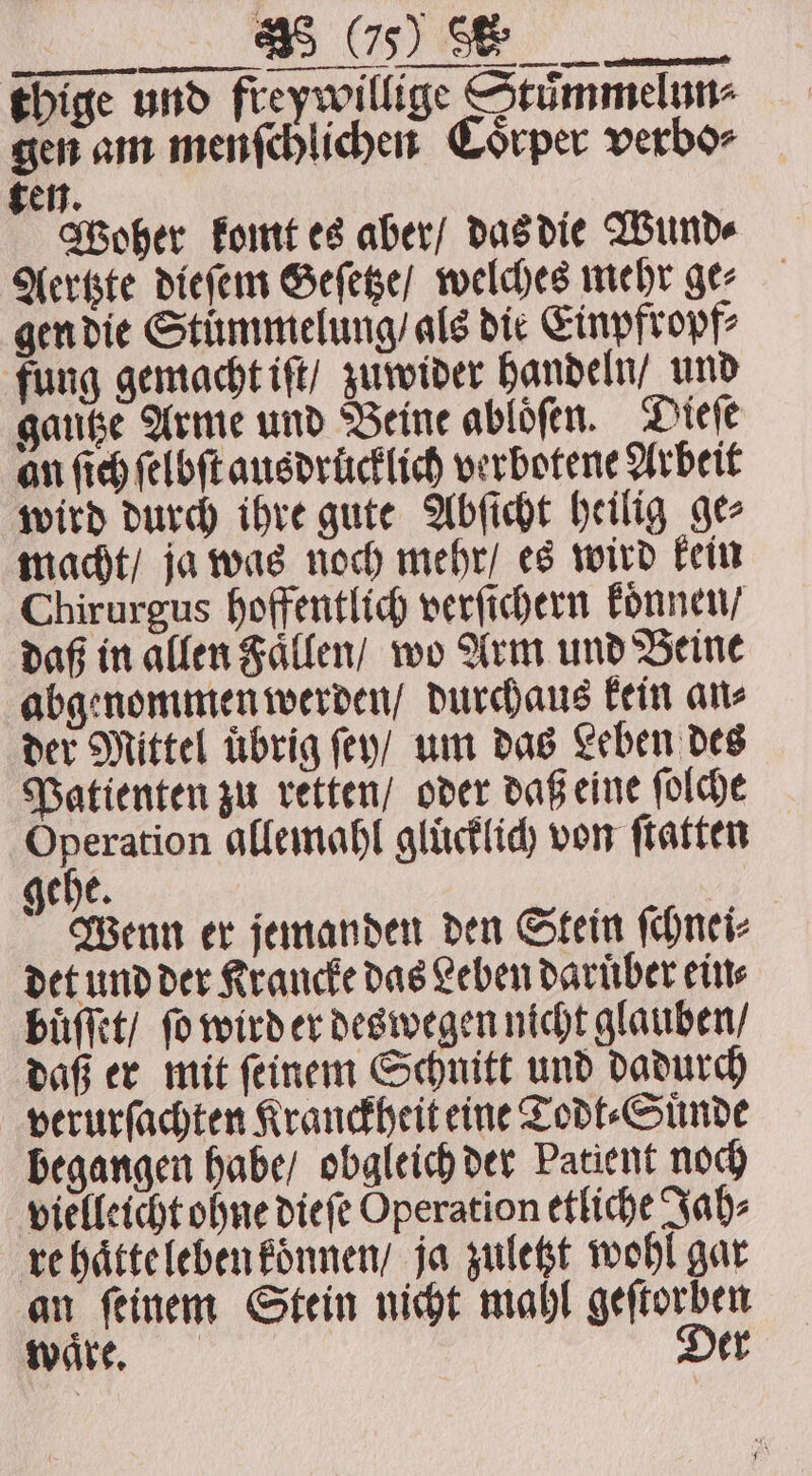 a ee thige und freywillige Stimmelun- gen am menſchlichen Coͤrper verbo⸗ ten. Woher komt es aber / das die Wund⸗ Aertzte dieſem Geſetze / welches mehr ger gen die Stummelung / als die Einpfropf⸗ fung gemacht iſt / zuwider handeln / und gautze Arme und Beine abloͤſen. Dieſe an ſich ſelbſt ausdrücklich verbotene Arbeit wird durch ihre gute Abſicht heilig ge⸗ macht / ja was noch mehr / es wird kein Chirurgus hoffentlich verſichern konnen / daß in allen Faͤllen / wo Arm und Beine abgenommen werden / durchaus kein an⸗ der Mittel übrig ſey / um das Leben des Patienten zu retten / oder daß eine ſolche Operation allemahl gluͤcklich von ſtatten gehe. Wenn er jemanden den Stein ſchnei⸗ det und der Krancke das Leben daruͤber ein⸗ buͤſſet / fo wird er deswegen nicht glauben / daß er mit ſeinem Schnitt und dadurch verurſachten Kranckheit eine Todt⸗Suͤnde begangen habe / obgleich der Patient noch vielleicht ohne dieſe Operation etliche Jah⸗ re haͤtte leben koͤnnen / ja zuletzt wohl gar an ſeinem Stein nicht mahl geſtorben waͤre. Der