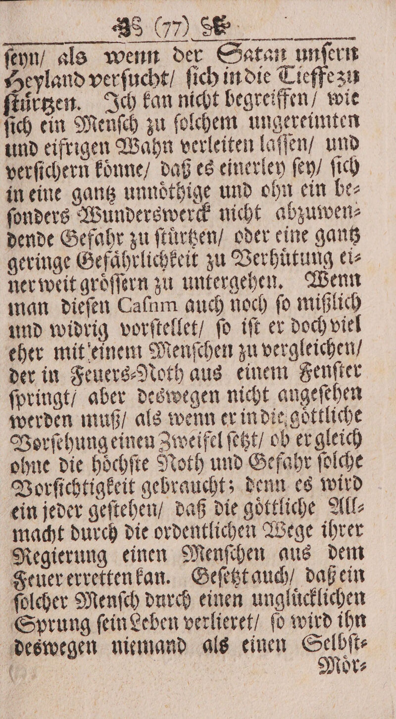 Ber ſeyn / als wenn der Satan unſern Heyland verſucht / ſich in die Tieffe zu ſtuͤrtzen. Ich kan nicht begreiffen / wie ſich ein Menſch zu ſolchem ungereimten und eifrigen Wahn verleiten laſſen / und verſichern koͤnne / daß es einerley ſey / ſich in eine gantz unnoͤthige und ohn ein be⸗ ſonders Wunderswerck nicht abzuwen⸗ dende Gefahr zu ſtuͤrtzen / oder eine gantz geringe Gefaͤhrlichkeit zu Verhuͤtung ei⸗ ner weit groͤſſern zu untergehen. Wenn man dieſen Caſum auch noch fo mißlich und widrig vorſtellet / ſo iſt er doch viel eher mit einem Menſchen zu vergleichen / der in Feuers⸗Noth aus einem Fenſter ſpringt / aber deswegen nicht angefehen werden muß / als wenn er in die goͤttliche Vorſehung einen Zweifel ſetzt / ob er gleich ohne die hoͤchſte Noth und Gefahr ſolche Borſichtigkeit gebraucht; denn es wird ein jeder geſtehen / daß die goͤttliche All⸗ macht durch die ordentlichen Wege ihrer Regierung einen Menſchen aus dem Feuer erretten kan. Geſetzt auch / daß ein ſolcher Menſch durch einen unglücklichen Sprung ſein Leben verlieret / ſo wird ihn deswegen niemand als einen Selbſt⸗ Moͤr⸗