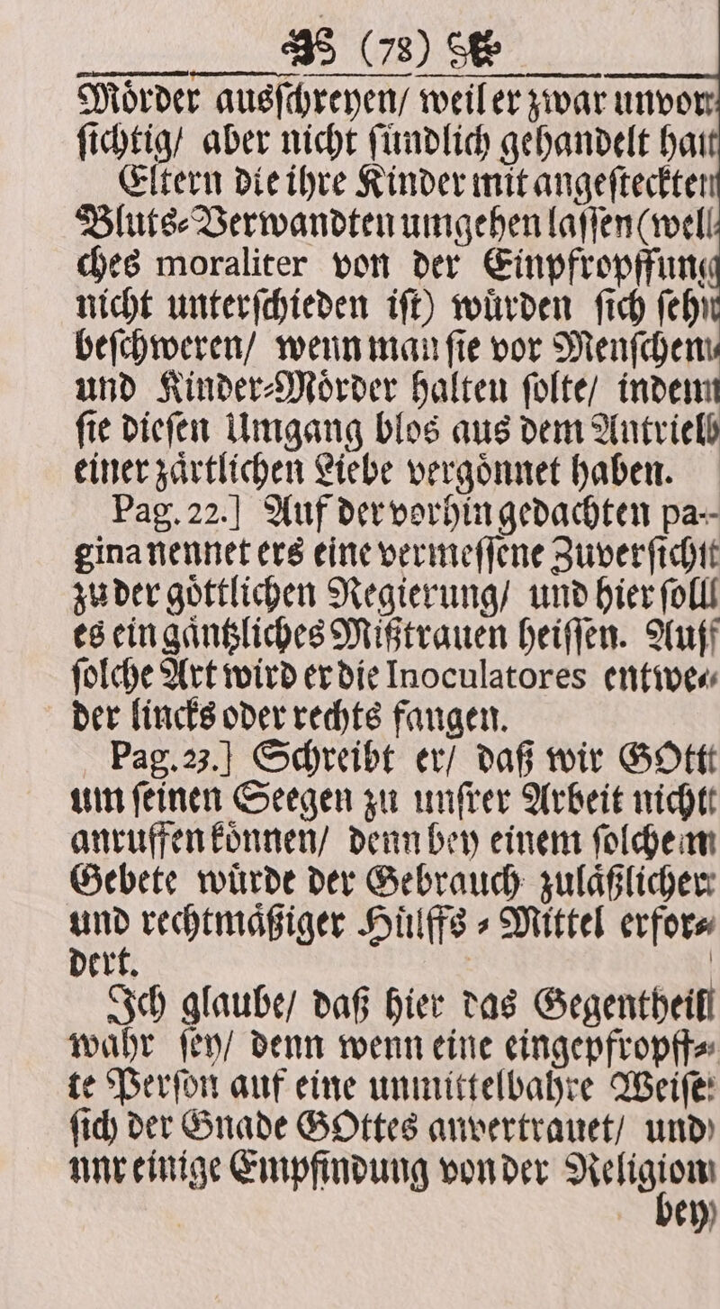Mörder ausſchreyen / weil er zwar unvor ſichtig / aber nicht ſundlich gehandelt hat Eltern die ihre Kinder mit angeftectter Bluts⸗Verwandten umgehen laſſen (well ches moraliter von der Einpfropffun nicht unterſchieden iſt) würden ſich (eh) beſchweren / wenn man fie vor Menſchem und Kinder⸗Moͤrder halten ſolte / indem ſie dieſen Umgang blos aus dem Antrielb einer zaͤrtlichen Liebe vergoͤnnet haben. Pag. 22.] Auf der vorhin gedachten pa. gina nennet ers eine vermeſſene Zuverſichſt zu der goͤttlichen Regierung / und hier ſolll es ein gaͤntzliches Mißtrauen heiſſen. Auf ſolche Art wird er die Inoculatores entwe⸗ der lincks oder rechts fangen. Pag. 23.] Schreibt er / daß wir Gottt um feinen Seegen zu unſter Arbeit nicht anruffen koͤnnen / denn bey einem ſolche m Gebete wuͤrde der Gebrauch zulaͤßlicher u rechtmaͤßiger Hülffe + Mittel erfor⸗ D r . | ert. Ich glaube / daß hier das Gegentheifl wahr ſey / denn wenn eine eingepfropff⸗ te Perſon auf eine unmittelbahre Weiſe' ſich der Gnade Gottes anvertrauet / und NNT einige Empfindung von der N bey)