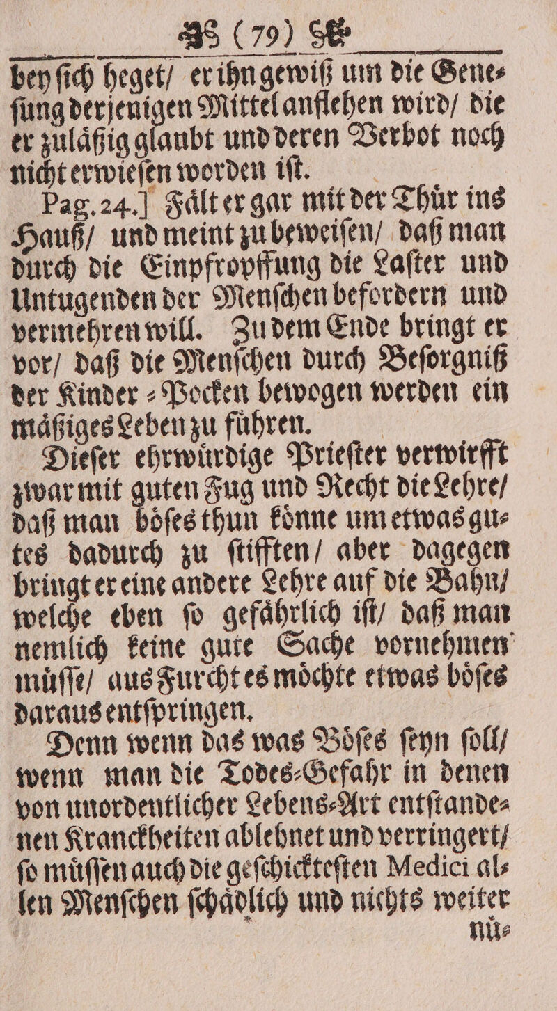 bey ſich heget / er ihn gewiß um die Genes ſung derjenigen Mittel anflehen wird / die er zulaͤßig glaubt und deren Verbot noch nicht erwieſen worden iſt. Pag. 24. ] Faͤlt er gar mit der Thür ins Hauß / und meint zu beweiſen / daß man durch die Einpfropffung die Laſter und Untugenden der Menſchen befordern und vermehren will. Zu dem Ende bringt er vor / daß die Menſchen durch Beſorgniß der Kinder⸗Pocken bewogen werden ein maͤßiges Leben zu fuͤhren. ae Dieſer ehrwürdige Prieſter verwirfft zwar mit guten Fug und Recht die Lehre / daß man boͤſes thun koͤnne um etwas gu⸗ tes dadurch zu ſtifften / aber dagegen bringt er eine andere Lehre auf die Bahn / welche eben ſo gefaͤhrlich iſt / daß man nemlich keine gute Sache vornehmen muͤſſe / aus Furcht es moͤchte etwas boͤſes daraus entſpringen. j Denn wenn das was Woes ſeyn ſoll / wenn man die Todes⸗Gefahr in denen von unordentlicher Lebens⸗Art entſtande⸗ nen Kranckheiten ablehnet und verringert / fo muͤſſen auch die geſchickteſten Medici als len Menſchen ſchaͤdlich und nichts weiter nuͤ⸗
