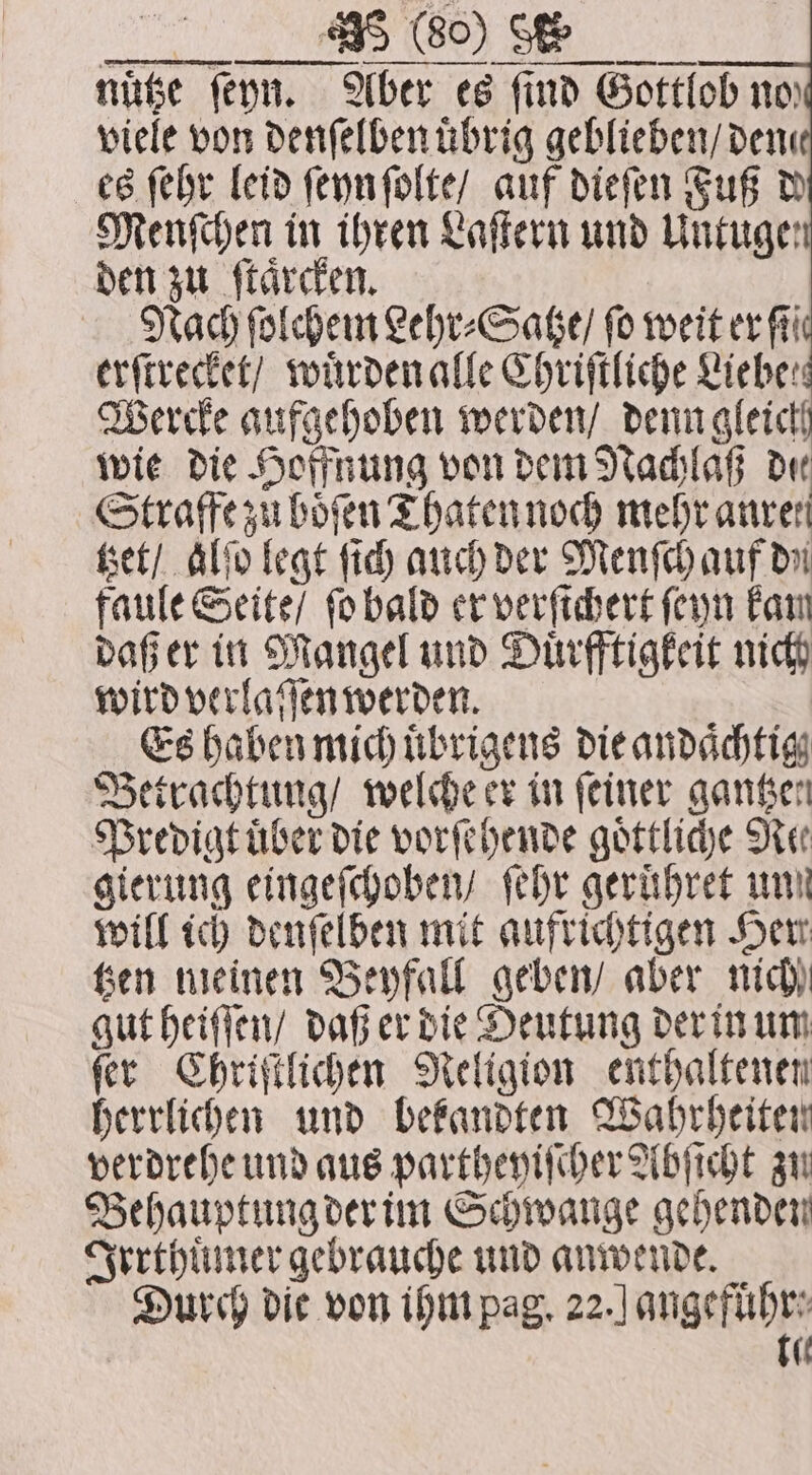 . nuͤtze ſeyn. Aber es find Gottlob no viele von denſelbenuͤbrig geblieben / dene es ſehr leid ſeyn ſolte / auf dieſen Fuß d Menſchen in ihren Laſtern und Untuge den zu ſtaͤrcken. Nach ſolchem Lehr⸗Satze / fo weit er fi erſtrecket / wuͤrden alle Chriſtliche Liebe: Wercke aufgehoben werden / denn gleich wie die Hoffnung von dem Nachlaß Dir Straffe zu boͤſen Thaten noch mehr anrer tzet / Alf legt ſich auch der Menſch auf din faule Seite / ſo bald er verſichert ſeyn kam daß er in Mangel und Duͤrfftigkeit nich wird verlaſſen werden. Es haben mich uͤbrigens die andaͤchtig Betrachtung / welche er in feiner gantzen Predigt uͤber die vorſehende goͤttliche Nee gierung eingeſchoben / ſehr geruͤhret un! will ich denſelben mit aufrichtigen Her Gen meinen Beyfall geben / aber nich gut heiſſen / daß er die Deutung der in um ſer Chriſtlichen Religion enthaltenen herrlichen und bekandten Wahrheiten verdrehe und aus partheyiſcher Abſicht zu Behauptung der im Schwange gehenden Irrthuͤmer gebrauche und anwende. Durch die von ihm pag. 22.] angefuͤhr⸗ tie