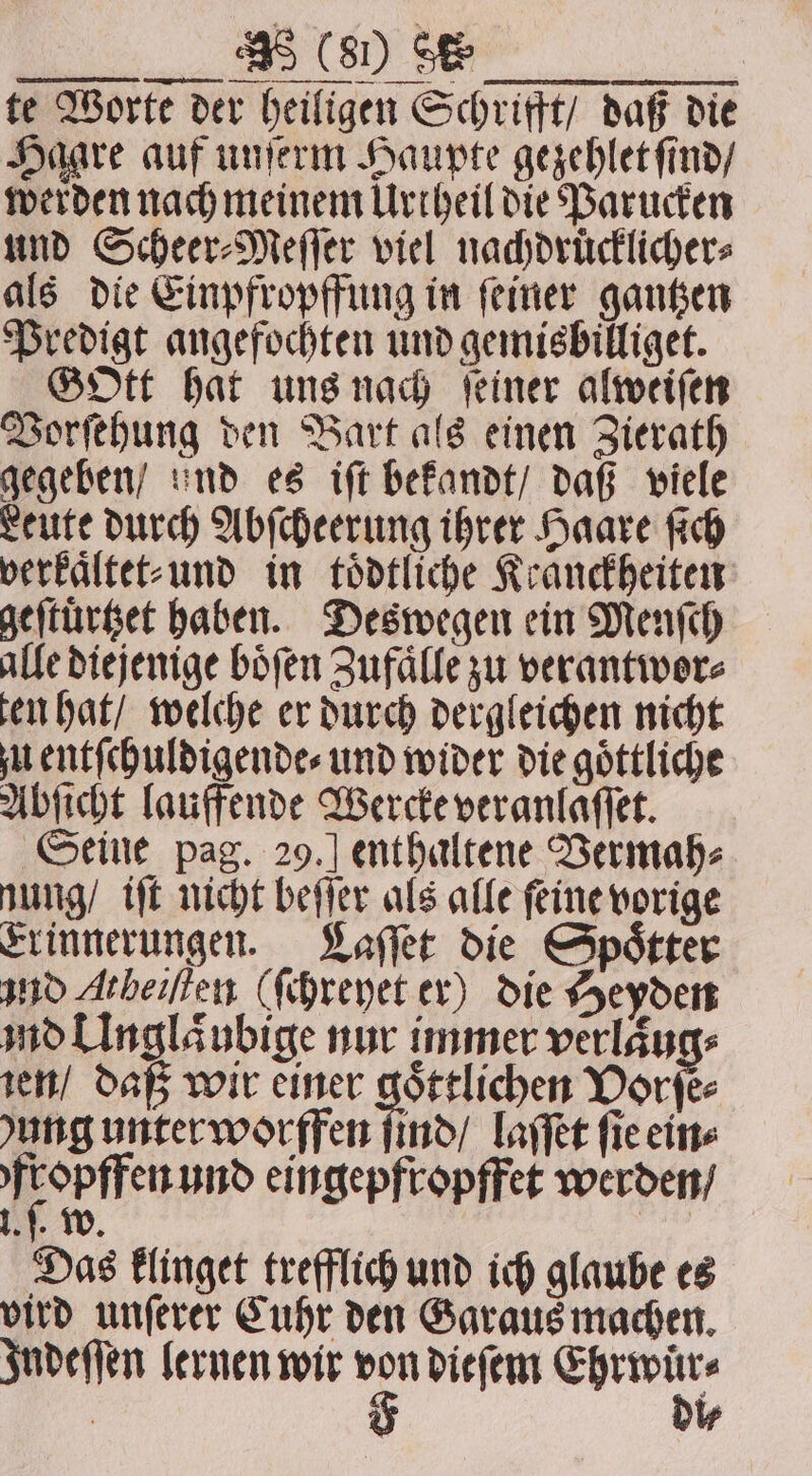 et te Worte der heiligen Schrifft / daß die Haare auf unſerm Haupte gezehlet ſind / werden nach meinem Urtheil die Parucken und Scheer⸗Meſſer viel nachdruͤcklicher⸗ als die Einpfropffung in ſeiner gantzen Predigt angefochten und gemisbilliget. GOtt hat uns nach feiner alweiſen Vorſehung den Bart als einen Zierath gegeben / und es iſt bekandt / daß viele Leute durch Abſcheerung ihrer Haare ſich verkaͤltet⸗ und in toͤdtliche Kranckheiten geſtuͤrtzet haben. Deswegen ein Menſch alle diejenige boͤſen Zufaͤlle zu verantwor⸗ ten hat / welche er durch dergleichen nicht u entſchuldigende⸗ und wider die göttliche Abſicht lauffende Wercke veranlaſſet. Seine pag. 29.] enthaltene Vermah⸗ nung / iſt nicht beſſer als alle ſeine vorige Erinnerungen. Laſſet die Spoͤtter and Atbeiften (ſchreyet er) die Heyden möllngläubige nur immer verläugs ien / daß wir einer goͤttlichen Vorſe⸗ ung unter worffen ſind / laſſet fic ein⸗ Heep tert und eingepfropffet werden / Lf, w | Das klinget trefflich und ich glaube es vird unſerer Cuhr den Garaus machen. Indeſſen lernen wir cj dieſem rn. | | i⸗