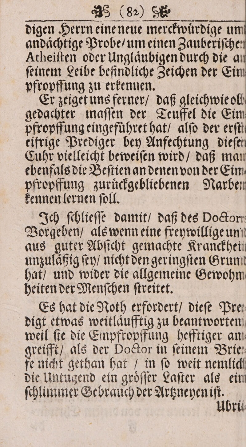digen Herrn eine neue merckwuͤrdige um andaͤchtige Probe / um einen Zauberifche: Atheiſten oder Unglaͤubigen durch die a feinem Leibe befindliche Zeichen der Eim pfropffung zu erkennen. Er zeiget uns ferner / daß gleichwie oll gedachter maſſen der Teuffel die Eim pfropffung eingefuͤhret hat / alſo der erfti eifrige Prediger bey Anfechtung diefer Cuhr vielleicht beweiſen wird / daß man ebenfals die Beſtien an denen von der Eim, pfropffung zuruͤckgebliebenen Narben kennen lernen ſoll. Ich ſchlieſſe damit / daß des DoGorr Vorgeben / als wenn eine freywillige und aus guter Abſicht gemachte Kranckheii unzulaͤßig ſey / nicht den geringſten Grund hat / und wider die allgemeine Gewohm heiten der Menſchen ſtreitet. Es hat die Noth erfordert / dieſe Pre. digt etwas weitlaͤufftig zu beantworten weil fie die Einpfropffung hefftiger am: reifft / als der Doctor in feinem Brie. fe nicht gethan hat / in ſo weit nemlich die Untugend ein groͤſſer Laſter als ein ſchlummer e e brit