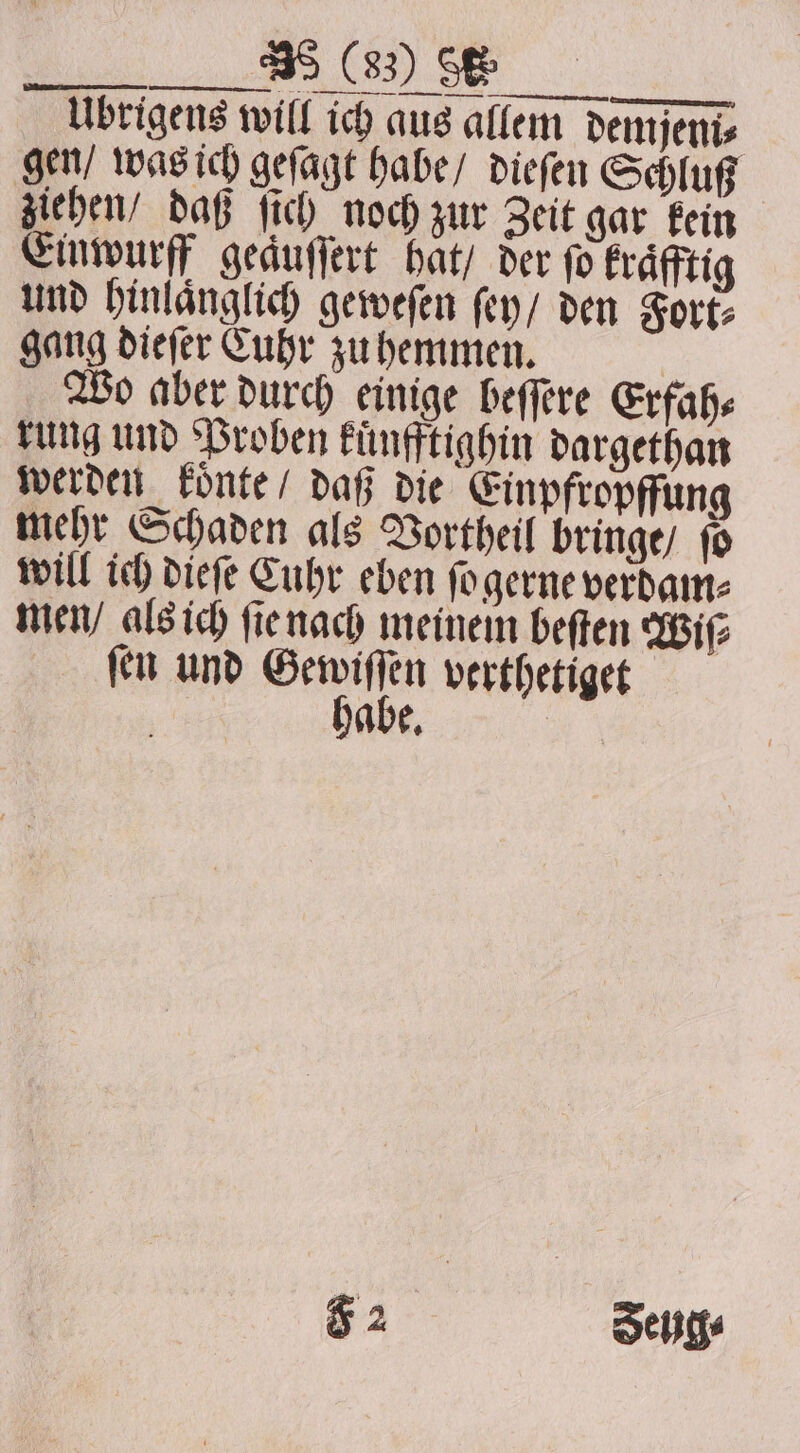 a Oe Übrigens will ich aus allem demjeni⸗ gen / was ich geſagt habe / dieſen Schluß ziehen / daß ſich noch zur Zeit gar kein Einwurff geaͤuſſert hat / der fo kraͤfftig und hinlaͤnglich geweſen ſey / den Fort: gang dieſer Cuhr zu hemmen. 8 Wo aber durch einige beſſere Erfah⸗ rung und Proben kuͤnfftighin dargethan werden koͤnte / daß die Einpfropffung mehr Schaden als Vortheil bringe / ſo will ich dieſe Cuhr eben ſo gerne verdam⸗ men / als ich ſie nach meinem beſten Wiſ⸗ ſen und 198 5 verthetiget abe. F 2 Seyg⸗