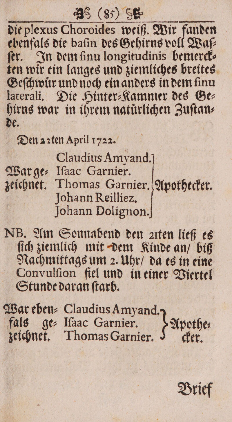 die plexus Choroides weiß. Wir fanden ebenfals die baſin des Gehirns voll Waſ⸗ fer. In dem ſinu longitudinis bemerck⸗ ten wir ein langes und ziemliches breites Geſchwuͤr und noch ein anders in dem ſinu laterali. Die Hinter⸗Kammer des Ge⸗ hirns war in ihrem natürlichen Zuſtan⸗ de. Den 2ꝛten April 1722. Claudius Amyand.] War ge⸗ Ifaac Garnier. zeichnet. Thomas Garnier. Apothecker. Johann Reilliez. Johann 1 NB. Am Sonnabend den Aten ließ es ſich ziemlich mit dem Kinde an / biß Nachmittags um 2. Uhr / da es in eine Convulſion fiel und in einer Viertel Stunde daran ſtarb. War eben⸗ Claudius Amyand. fals ge⸗ Ifaac Garnier. ; zeichnet. Thomas Garnier. Apothe⸗ cker. Brief