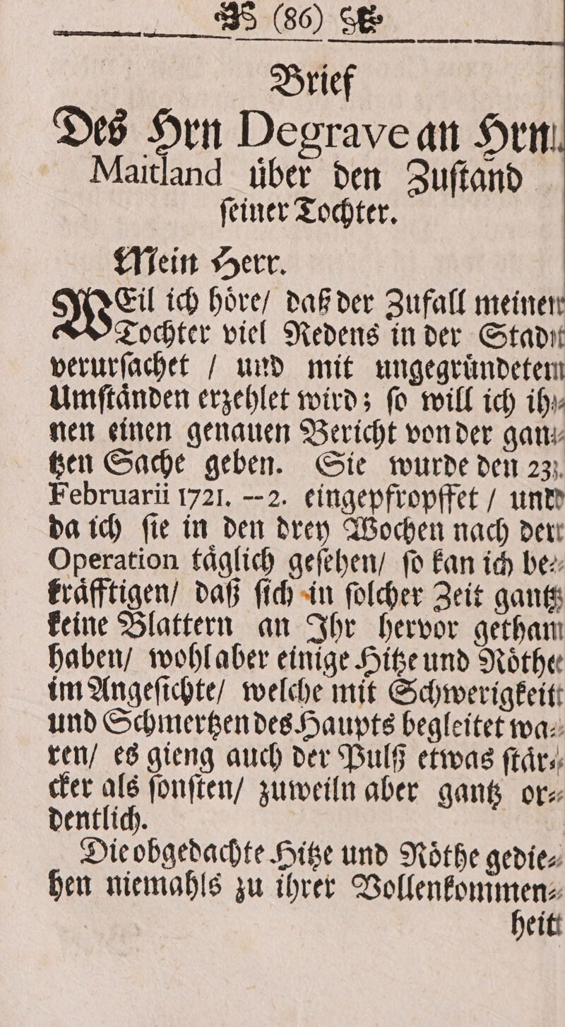 Brief Des Hrn Degrave an Hrn Maitland über den Zuſtand ſeiner Tochter. Mein Herr. Wel ich hoͤre / daß der Zufall meinen Tochter viel Redens in der Stadit verurſachet / und mit ungegruͤndetem Umſtaͤnden erzehlet wird; fo will ich ih nen einen genauen Bericht von der gan, Ken Sache geben. Sie wurde den 23. Februarii 1721. --2. eingepfropffet / unde da ich fie in den drey Wochen nach dert Operation täglich geſehen / fo kan ich bez: kraͤfftigen / daß ſich in ſolcher Zeit gantz keine Blattern an Ihr hervor getham haben / wohl aber einige Hitze und Nothe im Angeſichte / welche mit Schwerigkeitt und Schmertzen des Haupts begleitet wa ren / es gieng auch der Pulß etwas ſtaͤr⸗ cker als ſonſten / zuweiln aber gantz or⸗ dentlich. Die obgedachte Hitze und Nöthe gedie⸗ hen niemahls zu ihrer Vollenkommen⸗ heit