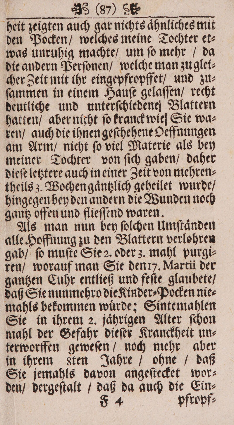 e heit zeigten auch gar nichts aͤhnliches mit den Pocken / welches meine Tochter et⸗ was unruhig machte / um ſo mehr / da die andern Perſonen / welche man zu glei⸗ cher Zeit mit ihr eingepfropffet / und zu⸗ ſammen in einem Hauſe gelaſſen / recht deutliche und unterſchiedene Blattern hatten / aber nicht fo kranck wie Sie waz ren / auch die ihnen geſchehene Oeffnungen am Arm / nicht ſo viel Materie als bey meiner Tochter von ſich gaben / daher dieſe letztere auch in einer Zeit von mehren⸗ theils 3. Wochen gaͤntzlich geheilet wurde / hingegen bey den andern die Wunden noch gantz offen und flieſſend waren. Als man nun bey ſolchen Umſtaͤnden alle Hoffnung zu den Blattern verlohren gab / fo muſte Sie 2. oder z. mahl purgi⸗ ren / worauf man Sie den 7. Marti der gantzen Cuhr entließ und feſte glaubete / daß Sie nunmehro die Kinder⸗Pocken nie⸗ mahls bekommen würde; Sinte mahlen Sie in ihrem 2. jaͤhrigen Alter ſchon mahl der Gefahr dieſer Kranckheit un⸗ terworffen geweſen / noch mehr aber in ihrem sten Jahre / ohne / daß Sie jemahls davon angeſtecket wor⸗ den / dergeſtalt / daß da auch die Ein⸗ 5 4 pfropf⸗