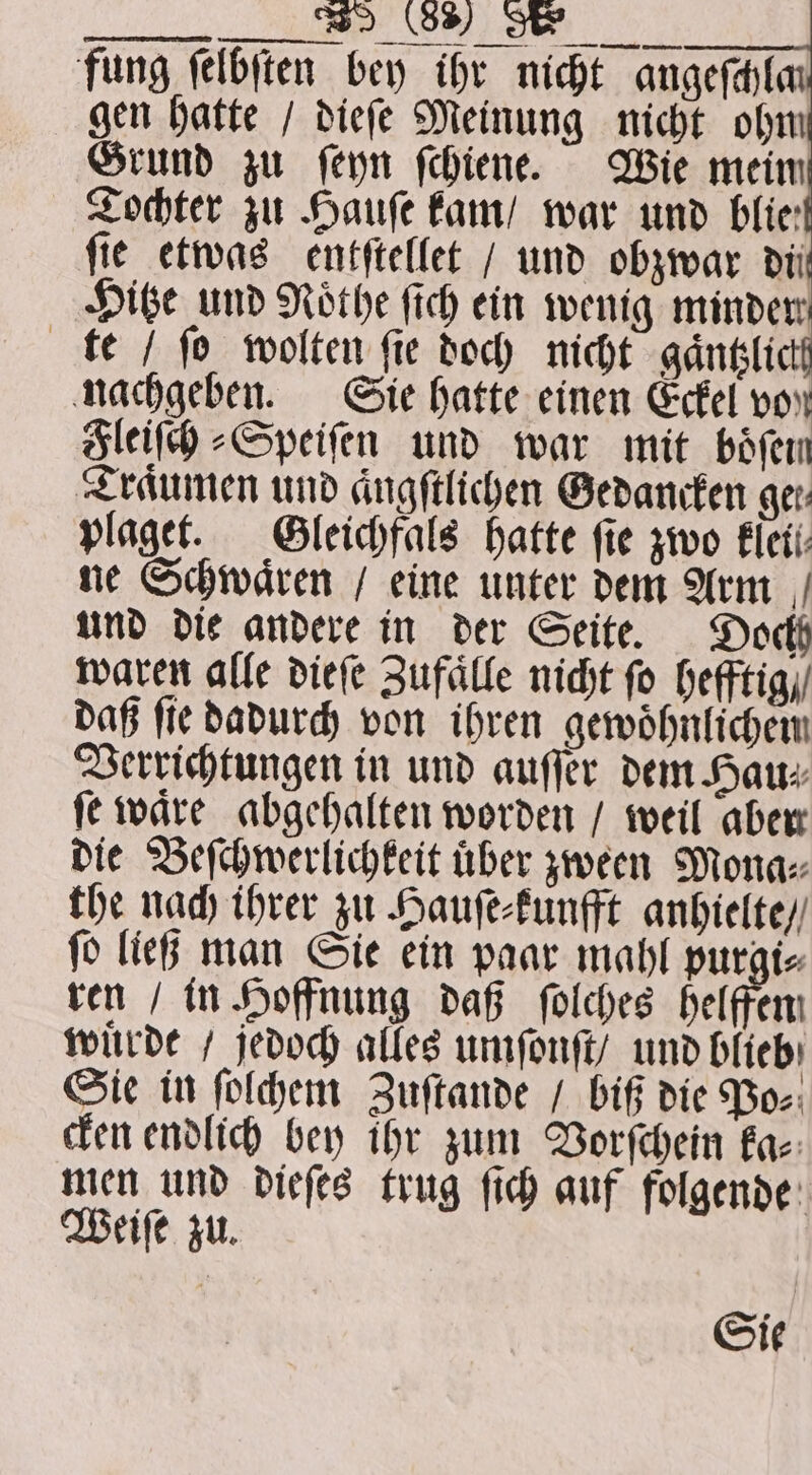 ; ß fung ſelbſten bey ihr nicht angeſchlan gen hatte / dieſe Meinung nicht ohm Grund zu fern ſchiene. Wie mein Tochter zu Haufe kam / war und blie: ſie etwas entſtellet / und obzwar di Hitze und Nothe ſich ein wenig minden te / fo wolten ſie doch nicht gaͤntzlichg nachgeben. Sie hatte einen Eckel von Fleiſch⸗Speiſen und war mit böfen Traͤumen und aͤngſtlichen Gedancken ger: plaget. Gleichfals hatte fie zwo kleil⸗ ne Schwaͤren / eine unter dem Arm und die andere in der Seite. Doch waren alle dieſe Zufaͤlle nicht ſo hefftig / daß ſie dadurch von ihren gewoͤhnlichem Verrichtungen in und auſſer dem Hau⸗ ſe waͤre abgehalten worden / weil aber die Beſchwerlichkeit über zween Mona: the nach ihrer zu Hauſe⸗kunfft anhielte / ſo ließ man Sie ein paar mahl purgi⸗ ren / in Hoffnung daß ſolches helfen wuͤrde / jedoch alles umſonſt / und blieb Sie in ſolchem Zuſtande / biß die Po⸗ cken endlich bey ihr zum Vorſchein ka⸗ men und dieſes trug ſich auf folgende Weiſe zu. Sie