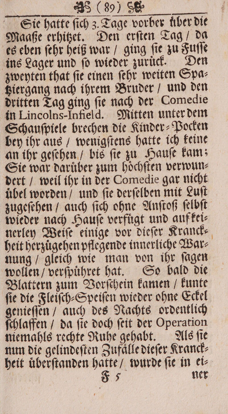 VT Sie hatte ſich 3. Tage vorber fiber die Maaße erhitzet. Den erſten Tag / da es eben ſehr heiß war / ging fie zu Fuſſe ins Lager und ſo wieder zuruͤck. Den zweyten that ſie einen ſehr weiten Spa⸗ tziergang nach ihrem Bruder / und den dritten Tag ging ſie nach der Comedie in Lincolns-Infield. Mitten unter dem Schauſpiele brechen die Kinder⸗Pocken bey ihr aus / wenigſtens hatte ich keine an ihr geſehen / bis ſie zu Hauſe kam; Sie war daruͤber zum hoͤchſten verwun⸗ dert / weil ihr in der Comedie gar nicht uͤbel worden / und ſie derſelben mit Luſt zugeſehen / auch ſich ohne Anſtoß ſelbſt wieder nach Hauſe verfuͤgt und aufkei⸗ nerley Weiſe einige vor dieſer Kranck⸗ heit herzuͤgehen pflegende innerliche War⸗ nung / gleich wie man von ihr ſagen wollen / verſpuͤhret hat. So bald die Blattern zum Vorſchein kamen / kunte ſie die Fleiſch⸗Speiſen wieder ohne Eckel genieſſen / auch des Nachts ordentlich ſchlaffen / da fie doch ſeit der Operation miemahls rechte Ruhe gehabt. Als ſie nun die gelindeſten Zufaͤlle dieſer Kranck⸗ heit uͤberſtanden hatte / wurde fie in ei⸗ os ner