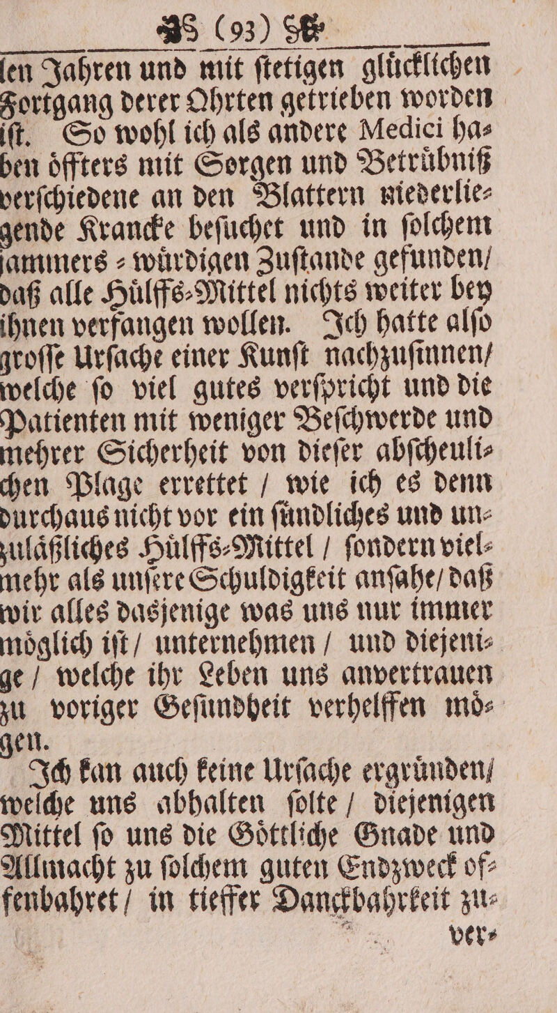 ſen Jahren und mit ftetigen glücklichen — Fortgang derer Ohrten getrieben worden ft. So wohl ich als andere Medici has ben oͤffters mit Sorgen und Betruͤbniß verſchiedene an den Blattern miederlie⸗ gende Krancke beſuchet und in ſolchem ſammers⸗wuͤrdigen Zuſtande gefunden / daß alle Huͤlffs⸗Mittel nichts weiter bey ihnen verfangen wollen. Ich hatte alſo groſſe Urſache einer Kunſt nachzuſinnen / welche ſo viel gutes verſpricht und die Patienten mit weniger Beſchwerde und mehrer Sicherheit von dieſer abſcheuli⸗ chen Plage errettet / wie ich es denn durchaus nicht vor ein ſuͤndliches und une zulaͤßliches Huͤlffs⸗Mittel / ſondern viel- mehr als unſere Schuldigkeit anſahe / daß wir alles dasjenige was uns nur immer moͤglich iſt / unternehmen / und diejeni⸗ ge / welche ihr Leben uns anvertrauen zu voriger Geſundheit verhelffen moͤ⸗ u. Ich kan auch keine Urſache ergruͤnden / welche uns abhalten ſolte / diejenigen Mittel ſo uns die Goͤttliche Gnade und Allmacht zu ſolchem guten Endzweck of⸗ fenbahret / in tieffer Danckbahrkeit zu⸗ ae.