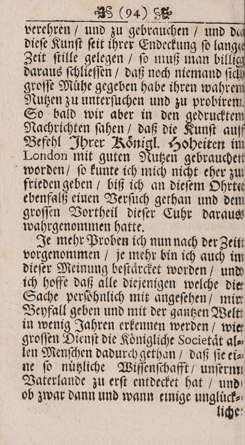 verehren / und zu gebrauchen / und d« dieſe Kunſt ſeit ihrer Endeckung fo lange Zeit ſtille gelegen / fo muß man billig daraus ſchlieſſen / daß noch niemand ficl groſſe Muͤhe gegeben habe ihren wahren Nutzen zu unterſuchen und zu probirem. So bald wir aber in den gedrucktem Nachrichten ſahen / daß die Kunſt auff Befehl Ihrer Koͤnigl. Hoheiten im London mit guten Nutzen gebrauchett worden / ſo kunte ich mich nicht eher zu frieden geben / biG ich an dieſem Ohrtee ebenfalß einen Verſuch gethan und dem groſſen Vortheil dieſer Cuhr daraus wahrgenommen hatte. Je mehr Proben ich nun nach der Zeitt vorgenommen / je mehr bin ich auch im dieſer Meinung beſtaͤrcket worden / und ich hoffe daß alle diejenigen welche die Sache perſoͤhnlich mit angeſehen / mir Beyfall geben und mit der gantzen Weltt in wenig Jahren erkennen werden / wie groſſen Dienſt die Koͤnigliche Societaͤt al⸗ len Menſchen dadurch gethan / daß fie ei⸗ ne fo nuͤtzliche Wiſſenſchafft / unſernn Vaterlande zu erſt entdecket hat / und ob zwar dann und wann einige en iche